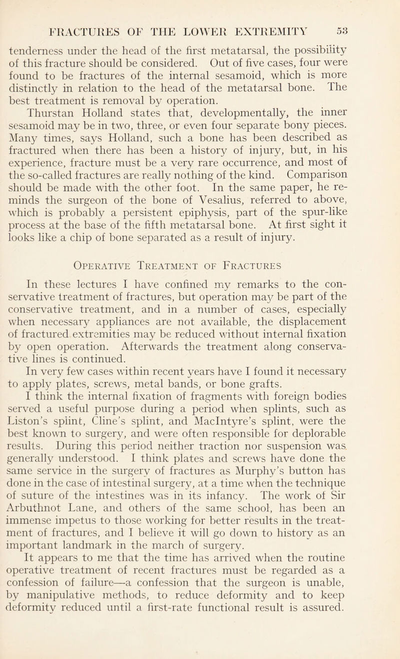 tenderness under the head of the first metatarsal, the possibility of this fracture should be considered. Out of five cases, four were found to be fractures of the internal sesamoid, which is more distinctly in relation to the head of the metatarsal bone. The best treatment is removal by operation. Thurstan Holland states that, developmentally, the inner sesamoid may be in two, three, or even four separate bony pieces. Many times, says Holland, such a bone has been described as fractured when there has been a history of injury, but, in his experience, fracture must be a very rare occurrence, and most of the so-called fractures are really nothing of the kind. Comparison should be made with the other foot. In the same paper, he re¬ minds the surgeon of the bone of Vesalius, referred to above, which is probably a persistent epiphysis, part of the spur-like process at the base of the fifth metatarsal bone. At first sight it looks like a chip of bone separated as a result of injury. Operative Treatment of Fractures In these lectures I have confined my remarks to the con¬ servative treatment of fractures, but operation ma}^ be part of the conservative treatment, and in a number of cases, especially when necessary appliances are not available, the displacement of fractured extremities may be reduced without internal fixation by open operation. Afterwards the treatment along conserva¬ tive lines is continued. In very few cases within recent years have I found it necessary to apply plates, screws, metal bands, or bone grafts. I think the internal fixation of fragments with foreign bodies served a useful purpose during a period when splints, such as Liston’s splint, Cline’s splint, and MacIntyre’s splint, were the best known to surgery, and were often responsible for deplorable results. During this period neither traction nor suspension was generally understood. I think plates and screws have done the same service in the surgery of fractures as Murphy’s button has done in the case of intestinal surgery, at a time when the technique of suture of the intestines was in its infancy. The work of Sir Arbuthnot Lane, and others of the same school, has been an immense impetus to those working for better results in the treat¬ ment of fractures, and I believe it will go down to history as an important landmark in the march of surgery. It appears to me that the time has arrived when the routine operative treatment of recent fractures must be regarded as a confession of failure—a confession that the surgeon is unable, by manipulative methods, to reduce deformity and to keep deformity reduced until a. first-rate functional result is assured.