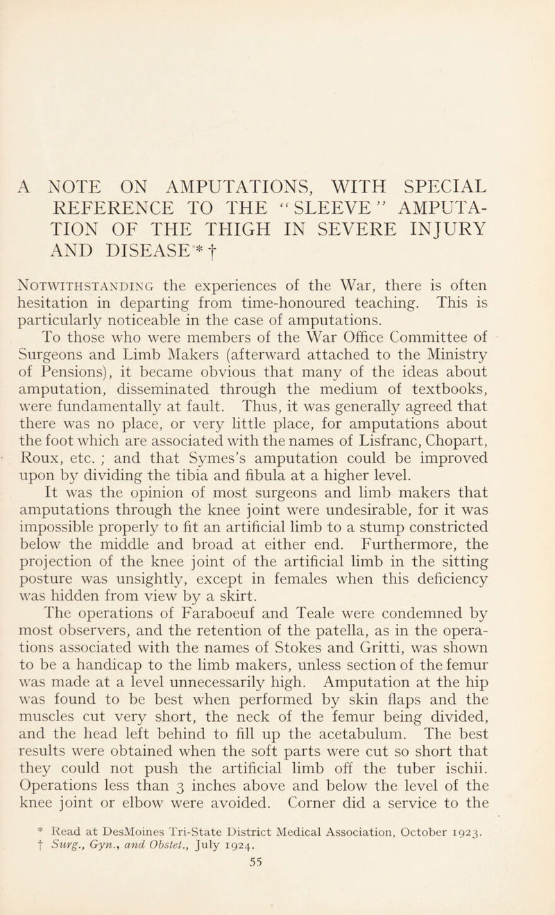 A NOTE ON AMPUTATIONS, WITH SPECIAL REFERENCE TO THE “ SLEEVE” AMPUTA¬ TION OF THE THIGH IN SEVERE INJURY AND DISEASE Notwithstanding the experiences of the War, there is often hesitation in departing from time-honoured teaching. This is particularly noticeable in the case of amputations. To those who were members of the War Office Committee of Surgeons and Limb Makers (afterward attached to the Ministry of Pensions), it became obvious that many of the ideas about amputation, disseminated through the medium of textbooks, were fundamentally at fault. Thus, it was generally agreed that there was no place, or very little place, for amputations about the foot which are associated with the names of Lisfranc, Chopart, Roux, etc. ; and that Symes's amputation could be improved upon by dividing the tibia and fibula at a higher level. It was the opinion of most surgeons and limb makers that amputations through the knee joint were undesirable, for it was impossible properly to fit an artificial limb to a stump constricted below the middle and broad at either end. Furthermore, the projection of the knee joint of the artificial limb in the sitting posture was unsightly, except in females when this deficiency was hidden from view by a skirt. The operations of Faraboeuf and Teale were condemned by most observers, and the retention of the patella, as in the opera¬ tions associated with the names of Stokes and Gritti, was shown to be a handicap to the limb makers, unless section of the femur was made at a level unnecessarily high. Amputation at the hip was found to be best when performed by skin flaps and the muscles cut very short, the neck of the femur being divided, and the head left behind to fill up the acetabulum. The best results were obtained when the soft parts were cut so short that they could not push the artificial limb off the tuber ischii. Operations less than 3 inches above and below the level of the knee joint or elbow were avoided. Corner did a service to the * Read at DesMoines Tri-State District Medical Association, October 1923. f Surg., Gyn., and Obstet., July 1924.