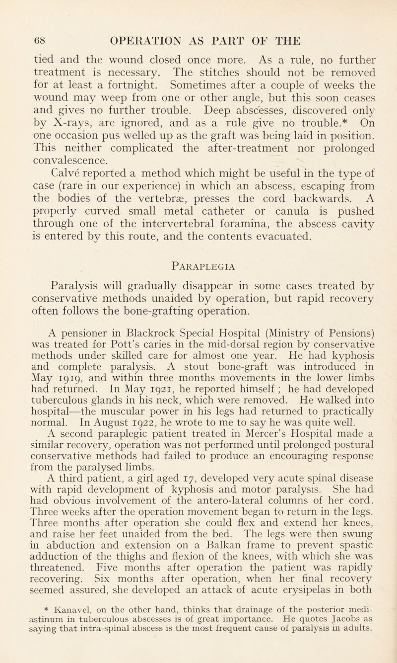 tied and the wound closed once more. As a rule, no further treatment is necessary. The stitches should not be removed for at least a fortnight. Sometimes after a couple of weeks the wound may weep from one or other angle, but this soon ceases and gives no further trouble. Deep abscesses, discovered only by X-rays, are ignored, and as a rule give no trouble.* On one occasion pus welled up as the graft was being laid in position. This neither complicated the after-treatment nor prolonged convalescence. Calve reported a method which might be useful in the type of case (rare in our experience) in which an abscess, escaping from the bodies of the vertebrae, presses the cord backwards. A properly curved small metal catheter or canula is pushed through one of the intervertebral foramina, the abscess cavity is entered by this route, and the contents evacuated. Paraplegia Paralysis will gradually disappear in some cases treated by conservative methods unaided by operation, but rapid recovery often follows the bone-grafting operation. A pensioner in Blackrock Special Hospital (Ministry of Pensions) was treated for Pott’s caries in the mid-dorsal region by conservative methods under skilled care for almost one year. He had kyphosis and complete paralysis. A stout bone-graft was introduced in May 1919, and within three months movements in the lower limbs had returned. In May 1921, he reported himself ; he had developed tuberculous glands in his neck, which were removed. He walked into hospital—the muscular power in his legs had returned to practically normal. In August 1922, he wrote to me to say he was quite well. A second paraplegic patient treated in Mercer’s Hospital made a similar recovery, operation was not performed until prolonged postural conservative methods had failed to produce an encouraging response from the paralysed limbs. A third patient, a girl aged 17, developed very acute spinal disease with rapid development of kyphosis and motor paralysis. She had had obvious involvement of the antero-lateral columns of her cord. Three weeks after the operation movement began to return in the legs. Three months after operation she could flex and extend her knees, and raise her feet unaided from the bed. The legs were then swung in abduction and extension on a Balkan frame to prevent spastic adduction of the thighs and flexion of the knees, with which she was threatened. Five months after operation the patient was rapidly recovering. Six months after operation, when her final recovery seemed assured, she developed an attack of acute erysipelas in both * Kanavel, on the other hand, thinks that drainage of the posterior medi¬ astinum in tuberculous abscesses is of great importance. He quotes Jacobs as saying that intra-spinal abscess is the most frequent cause of paralysis in adults.