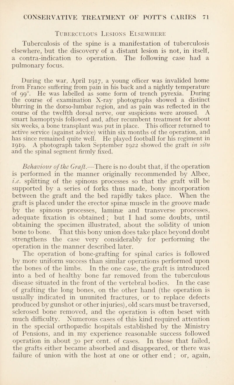 Tuberculous Lesions Elsewhere Tuberculosis of the spine is a manifestation of tuberculosis elsewhere, but the discovery of a distant lesion is not, in itself, a contra-indication to operation. The following case had a pulmonary focus. During the war, April 1917, a young officer was invalided home from France suffering from pain in his back and a nightly temperature of 990. He was labelled as some form of trench pyrexia. During the course of examination X-ray photographs showed a distinct blurring in the dorso-lumbar region, and as pain was reflected in the course of the twelfth dorsal nerve, our suspicions were aroused. A smart haemoptysis followed and, after recumbent treatment for about six weeks, a bone transplant was put in place. This officer returned to active service (against advice) within six months of the operation, and has since remained quite well. He played football for his regiment in 1919. A photograph taken September 1922 showed the graft in situ and the spinal segment firmly fixed. Behaviour of the Graft.—There is no doubt that, if the operation is performed in the manner originally recommended by Albee, i.e. splitting of the spinous processes so that the graft will be supported by a series of forks thus made, bony incorporation between the graft and the bed rapidly takes place. When the graft is placed under the erector spinae muscle in the groove made by the spinous processes, laminae and transverse processes, adequate fixation is obtained ; but I had some doubts, until obtaining the specimen illustrated, about the solidity of union bone to bone. That this bony union does take place beyond doubt strengthens the case very considerably for performing the operation in the manner described later. The operation of bone-grafting for spinal caries is followed by more uniform success than similar operations performed upon the bones of the limbs. In the one case, the graft is introduced into a bed of healthy bone far removed from the tuberculous disease situated in the front of the vertebral bodies. In the case of grafting the long bones, on the other hand (the operation is usually indicated in ununited fractures, or to replace defects produced by gunshot or other injuries), old scars must be traversed, sclerosed bone removed, and the operation is often beset with much difficulty. Numerous cases of this kind required attention in the special orthopaedic hospitals established by the Ministry of Pensions, and in my experience reasonable success followed operation in about 30 per cent, of cases. In those that failed, the grafts either became absorbed and disappeared, or there was failure of union with the host at one or other end ; or, again,