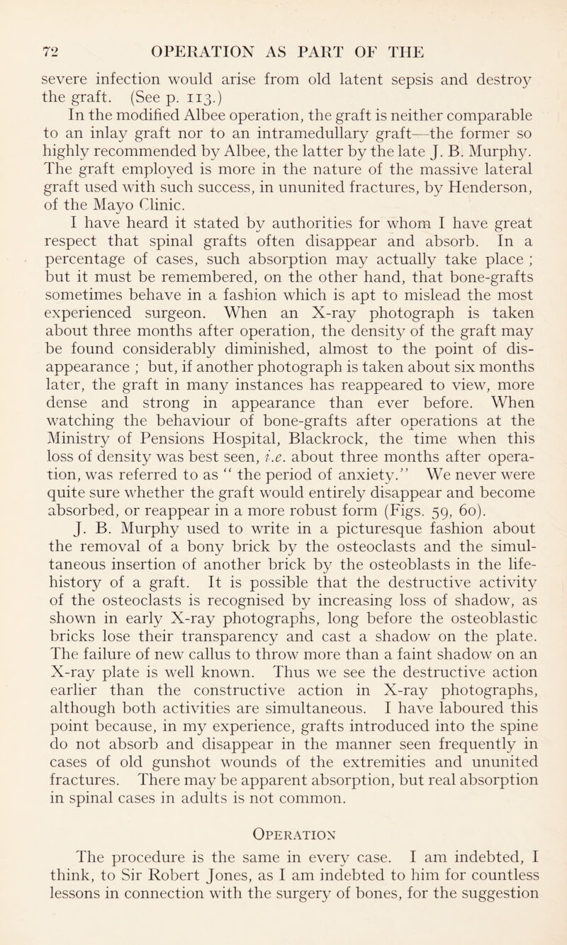 severe infection would arise from old latent sepsis and destroy the graft. (See p. 113.) In the modified Albee operation, the graft is neither comparable to an inlay graft nor to an intramedullary graft—the former so highly recommended by Albee, the latter by the late J. B. Murphy. The graft employed is more in the nature of the massive lateral graft used with such success, in ununited fractures, by Henderson, of the Mayo Clinic. I have heard it stated by authorities for whom I have great respect that spinal grafts often disappear and absorb. In a percentage of cases, such absorption may actually take place ; but it must be remembered, on the other hand, that bone-grafts sometimes behave in a fashion which is apt to mislead the most experienced surgeon. When an X-ray photograph is taken about three months after operation, the densit}^ of the graft may be found considerably diminished, almost to the point of dis¬ appearance ; but, if another photograph is taken about six months later, the graft in many instances has reappeared to view, more dense and strong in appearance than ever before. When watching the behaviour of bone-grafts after operations at the Ministry of Pensions Hospital, Blackrock, the time when this loss of density was best seen, i.e. about three months after opera¬ tion, was referred to as “ the period of anxiety. We never were quite sure whether the graft would entirely disappear and become absorbed, or reappear in a more robust form (Figs. 59, 60). J. B. Murphy used to write in a picturesque fashion about the removal of a bony brick by the osteoclasts and the simul¬ taneous insertion of another brick by the osteoblasts in the life- history of a graft. It is possible that the destructive activity of the osteoclasts is recognised by increasing loss of shadow, as shown in early X-ray photographs, long before the osteoblastic bricks lose their transparency and cast a shadow on the plate. The failure of new callus to throw more than a faint shadow on an X-ray plate is well known. Thus we see the destructive action earlier than the constructive action in X-ray photographs, although both activities are simultaneous. I have laboured this point because, in my experience, grafts introduced into the spine do not absorb and disappear in the manner seen frequently in cases of old gunshot wounds of the extremities and ununited fractures. There may be apparent absorption, but real absorption in spinal cases in adults is not common. Operation The procedure is the same in every case. I am indebted, I think, to Sir Robert Jones, as I am indebted to him for countless lessons in connection with the surgery of bones, for the suggestion