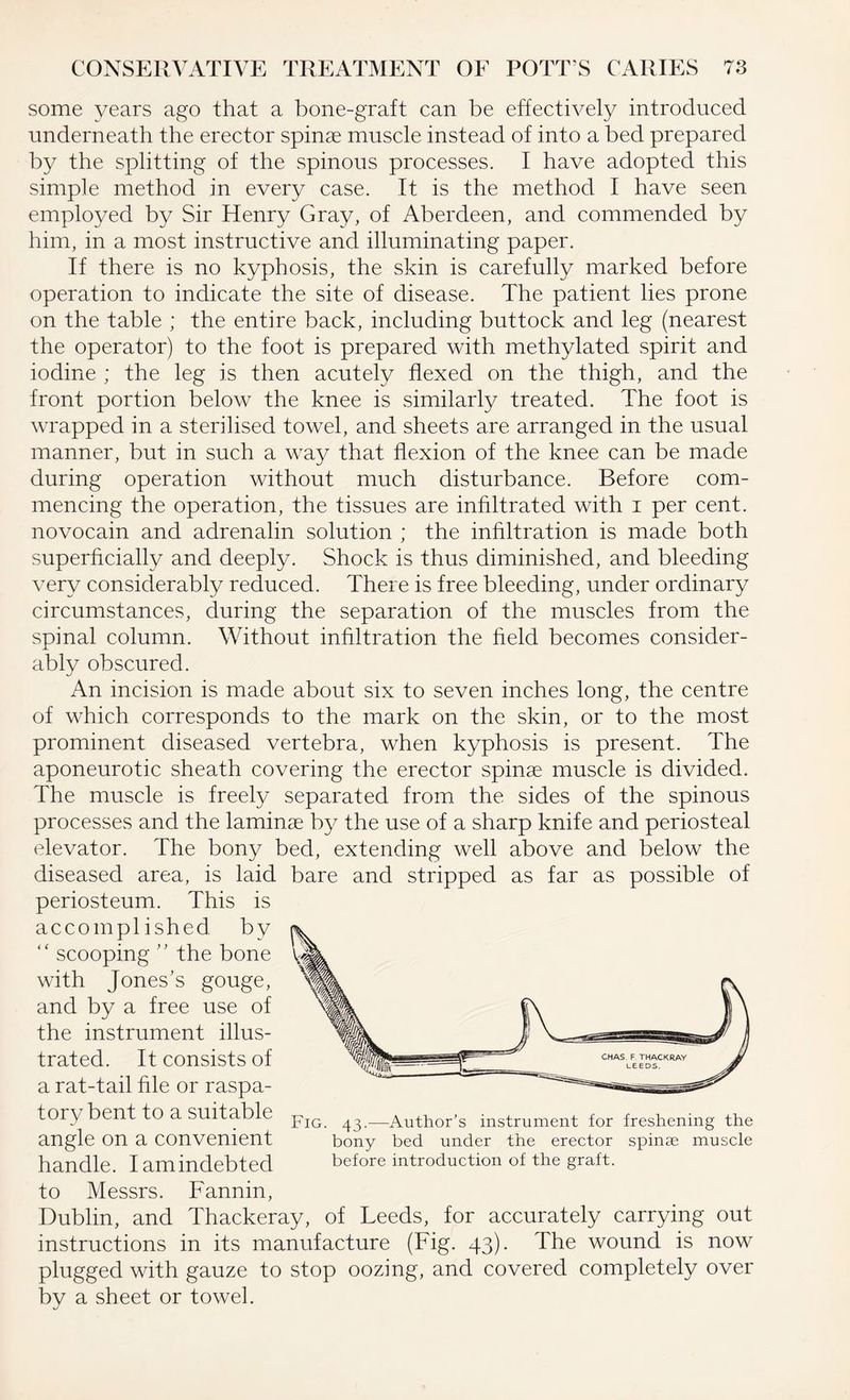 some years ago that a bone-graft can be effectively introduced underneath the erector spinae muscle instead of into a bed prepared by the splitting of the spinous processes. I have adopted this simple method in every case. It is the method I have seen employed by Sir Henry Gray, of Aberdeen, and commended by him, in a most instructive and illuminating paper. If there is no kyphosis, the skin is carefully marked before operation to indicate the site of disease. The patient lies prone on the table ; the entire back, including buttock and leg (nearest the operator) to the foot is prepared with methylated spirit and iodine ; the leg is then acutely flexed on the thigh, and the front portion below the knee is similarly treated. The foot is wrapped in a sterilised towel, and sheets are arranged in the usual manner, but in such a way that flexion of the knee can be made during operation without much disturbance. Before com¬ mencing the operation, the tissues are infiltrated with i per cent, novocain and adrenalin solution ; the infiltration is made both superficially and deeply. Shock is thus diminished, and bleeding very considerably reduced. There is free bleeding, under ordinary circumstances, during the separation of the muscles from the spinal column. Without infiltration the held becomes consider¬ ably obscured. An incision is made about six to seven inches long, the centre of which corresponds to the mark on the skin, or to the most prominent diseased vertebra, when kyphosis is present. The aponeurotic sheath covering the erector spinae muscle is divided. The muscle is freely separated from the sides of the spinous processes and the laminae by the use of a sharp knife and periosteal elevator. The bony bed, extending well above and below the diseased area, is laid bare and stripped as far as possible of periosteum. This is accomplished by “ scooping ” the bone with Jones’s gouge, and by a free use of the instrument illus¬ trated. It consists of a rat-tail hie or raspa¬ tory bent to a suitable pIG ^ —Author’s instrument for freshening the angle on a convenient bony bed under the erector spinae muscle handle. I am indebted before introduction of the graft. to Messrs. Fannin, Dublin, and Thackeray, of Leeds, for accurately carrying out instructions in its manufacture (Fig. 43). The wound is now plugged with gauze to stop oozing, and covered completely over by a sheet or towel.