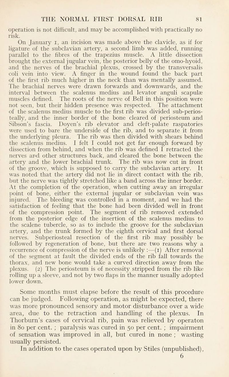 operation is not difficult, and may be accomplished with practically no risk. On January i, an incision was made above the clavicle, as if for ligature of the subclavian artery, a second limb was added, running parallel to the fibres of the trapezius muscle. A little dissection brought the external jugular vein, the posterior belly of the omo-hyoid, and the nerves of the brachial plexus, crossed by the transversal is coli vein into view. A finger in the wound found the back part of the first rib much higher in the neck than was mentally assumed. The brachial nerves were drawn forwards and downwards, and the interval between the scalenus medius and levator anguli scapulae muscles defined. The roots of the nerve of Bell in this position were not seen, but their hidden presence was respected. The attachment of the scalenus medius muscle to the first rib was divided sub-perios- teally, and the inner border of the bone cleared of periosteum and Sibson’s fascia. Doyen's rib elevator and cleft-palate raspatories were used to bare the underside of the rib, and to separate it from the underlying pleura. The rib was then divided with shears behind the scalenus medius. I felt I could not get far enough forward by dissection from behind, and when the rib was defined I retracted the nerves and other structures back, and cleared the bone between the artery and the lower brachial trunk. The rib was now cut in front of the groove, which is supposed to carry the subclavian artery. It was noted that the artery did not lie in direct contact with the rib, but the nerve was tightly stretched like a band across the inner border. At the completion of the operation, when cutting away an irregular point of bone, either the external jugular or subclavian vein was injured. The bleeding was controlled in a moment, and we had the satisfaction of feeling that the bone had been divided well in front of the compression point. The segment of rib removed extended from the posterior edge of the insertion of the scalenus medius to the scalene tubercle, so as to include the groove for the subclavian artery, and the trunk formed by the eighth cervical and first dorsal nerves. Subperiosteal resection of the first rib may possibly be followed by regeneration of bone, but there are two reasons why a recurrence of compression of the nerve is unlikely :—(i) After removal of the segment at fault the divided ends of the rib fall towards the thorax, and new bone would take a curved direction away from the plexus. (2) The periosteum is of necessity stripped from the rib like rolling up a sleeve, and not by two flaps in the manner usually adopted lower down. Some months must elapse before the result of this procedure can be judged. Following operation, as might be expected, there was more pronounced sensory and motor disturbance over a wide area, due to the retraction and handling of the plexus. In Thorburn's cases of cervical rib, pain was relieved by operaton in 80 per cent. ; paralysis was cured in 50 per cent. ; impairment of sensation was improved in all, but cured in none ; wasting usually persisted. In addition to the cases operated upon by Stiles (unpublished), 6
