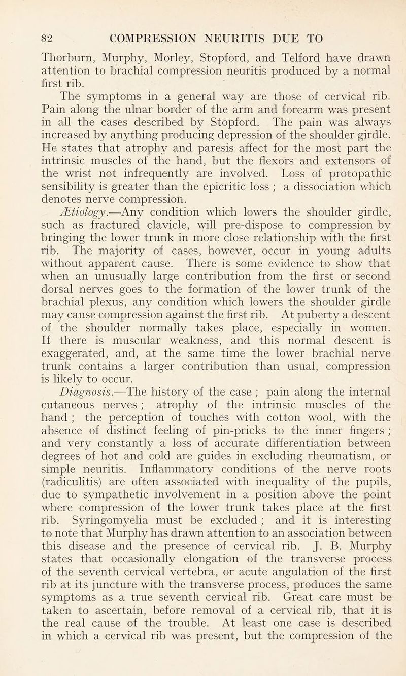 Thorburn, Murphy, Morley, Stopford, and Telford have drawn attention to brachial compression neuritis produced by a normal first rib. The symptoms in a general way are those of cervical rib. Pain along the ulnar border of the arm and forearm was present in all the cases described by Stopford. The pain was always increased by anything producing depression of the shoulder girdle. He states that atrophy and paresis affect for the most part the intrinsic muscles of the hand, but the flexors and extensors of the wrist not infrequently are involved. Loss of protopathic sensibility is greater than the epicritic loss ; a dissociation which denotes nerve compression. /Etiology.—Any condition which lowers the shoulder girdle, such as fractured clavicle, will pre-dispose to compression by bringing the lower trunk in more close relationship with the first rib. The majority of cases, however, occur in young adults without apparent cause. There is some evidence to show that when an unusually large contribution from the first or second dorsal nerves goes to the formation of the lower trunk of the brachial plexus, any condition which lowers the shoulder girdle may cause compression against the first rib. At puberty a descent of the shoulder normally takes place, especially in women. If there is muscular weakness, and this normal descent is exaggerated, and, at the same time the lower brachial nerve trunk contains a larger contribution than usual, compression is likely to occur. Diagnosis.—The history of the case ; pain along the internal cutaneous nerves; atrophy of the intrinsic muscles of the hand ; the perception of touches with cotton wool, with the absence of distinct feeling of pin-pricks to the inner fingers ; and very constantly a loss of accurate differentiation between degrees of hot and cold are guides in excluding rheumatism, or simple neuritis. Inflammatory conditions of the nerve roots (radiculitis) are often associated with inequality of the pupils, due to sympathetic involvement in a position above the point where compression of the lower trunk takes place at the first rib. Syringomyelia must be excluded ; and it is interesting to note that Murphy has drawn attention to an association between this disease and the presence of cervical rib. J. B. Murphy states that occasionally elongation of the transverse process of the seventh cervical vertebra, or acute angulation of the first rib at its juncture with the transverse process, produces the same symptoms as a true seventh cervical rib. Great care must be taken to ascertain, before removal of a cervical rib, that it is the real cause of the trouble. At least one case is described in which a cervical rib was present, but the compression of the