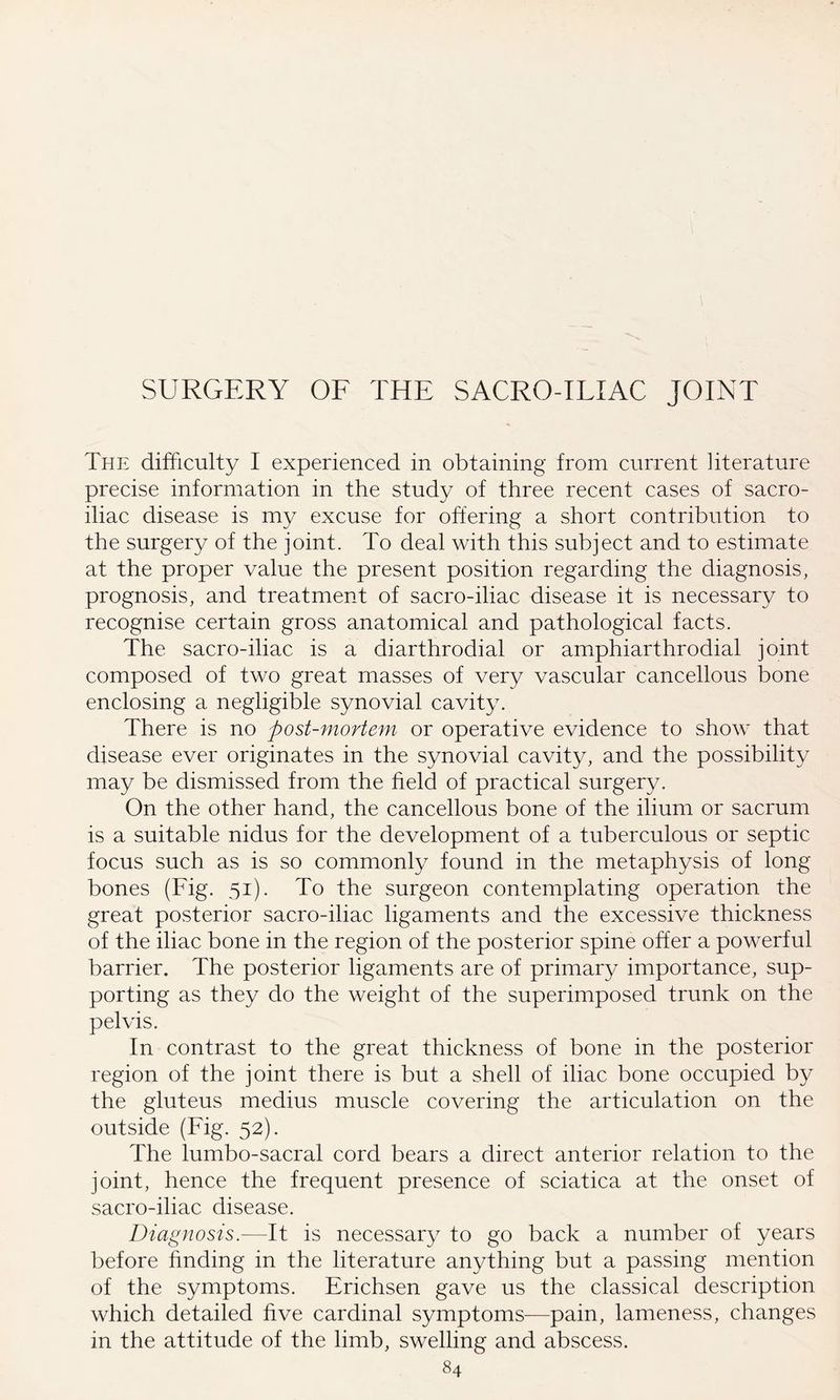 SURGERY OF THE SACRO-ILIAC JOINT The difficulty I experienced in obtaining from current literature precise information in the study of three recent cases of sacro¬ iliac disease is my excuse for offering a short contribution to the surgery of the joint. To deal with this subject and to estimate at the proper value the present position regarding the diagnosis, prognosis, and treatment of sacro-iliac disease it is necessary to recognise certain gross anatomical and pathological facts. The sacro-iliac is a diarthrodial or amphiarthrodial joint composed of two great masses of very vascular cancellous bone enclosing a negligible synovial cavity. There is no post-mortem or operative evidence to show that disease ever originates in the synovial cavity, and the possibility may be dismissed from the field of practical surgery. On the other hand, the cancellous bone of the ilium or sacrum is a suitable nidus for the development of a tuberculous or septic focus such as is so commonly found in the metaphysis of long bones (Fig. 51). To the surgeon contemplating operation the great posterior sacro-iliac ligaments and the excessive thickness of the iliac bone in the region of the posterior spine offer a powerful barrier. The posterior ligaments are of primary importance, sup¬ porting as they do the weight of the superimposed trunk on the pelvis. In contrast to the great thickness of bone in the posterior region of the joint there is but a shell of iliac bone occupied by the gluteus medius muscle covering the articulation on the outside (Fig. 52). The lumbo-sacral cord bears a direct anterior relation to the joint, hence the frequent presence of sciatica at the onset of sacro-iliac disease. Diagnosis.—It is necessary to go back a number of years before finding in the literature anything but a passing mention of the symptoms. Erichsen gave us the classical description which detailed five cardinal symptoms—pain, lameness, changes in the attitude of the limb, swelling and abscess.