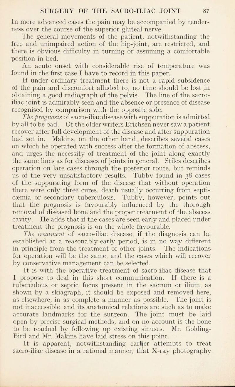 In more advanced cases the pain may be accompanied by tender¬ ness over the course of the superior gluteal nerve. The general movements of the patient, notwithstanding the free and unimpaired action of the hip-joint, are restricted, and there is obvious difficulty in turning or assuming a comfortable position in bed. An acute onset with considerable rise of temperature was found in the first case I have to record in this paper. If under ordinary treatment there is not a rapid subsidence of the pain and discomfort alluded to, no time should be lost in obtaining a good radiograph of the pelvis. The line of the sacro¬ iliac joint is admirably seen and the absence or presence of disease recognised by comparison with the opposite side. The prognosis of sacro-iliac disease with suppuration is admitted by all to be bad. Of the older writers Erichsen never saw a patient recover after full development of the disease and after suppuration had set in. Makins, on the other hand, describes several cases on which he operated with success after the formation of abscess, and urges the necessity of treatment of the joint along exactly the same lines as for diseases of joints in general. Stiles describes operation on late cases through the posterior route, but reminds us of the very unsatisfactory results. Tubby found in 38 cases of the suppurating form of the disease that without operation there were only three cures, death usually occurring from septi¬ caemia or secondary tuberculosis. Tubby, however, points out that the prognosis is favourably influenced by the thorough removal of diseased bone and the proper treatment of the abscess cavity. He adds that if the cases are seen early and placed under treatment the prognosis is on the whole favourable. The treatment of sacro-iliac disease, if the diagnosis can be established at a reasonably early period, is in no way different in principle from the treatment of other joints. The indications for operation will be the same, and the cases which will recover by conservative management can be selected. It is with the operative treatment of sacro-iliac disease that I propose to deal in this short communication. If there is a tuberculous or septic focus present in the sacrum or ilium, as shown by a skiagraph, it should be exposed and removed here, as elsewhere, in as complete a manner as possible. The joint is not inaccessible, and its anatomical relations are such as to make accurate landmarks for the surgeon. The joint must be laid open by precise surgical methods, and on no account is the bone to be reached by following up existing sinuses. Mr. Golding- Bird and Mr. Makins have laid stress on this point. It is apparent, notwithstanding earlier attempts to treat sacro-iliac disease in a rational manner, that X-ray photography