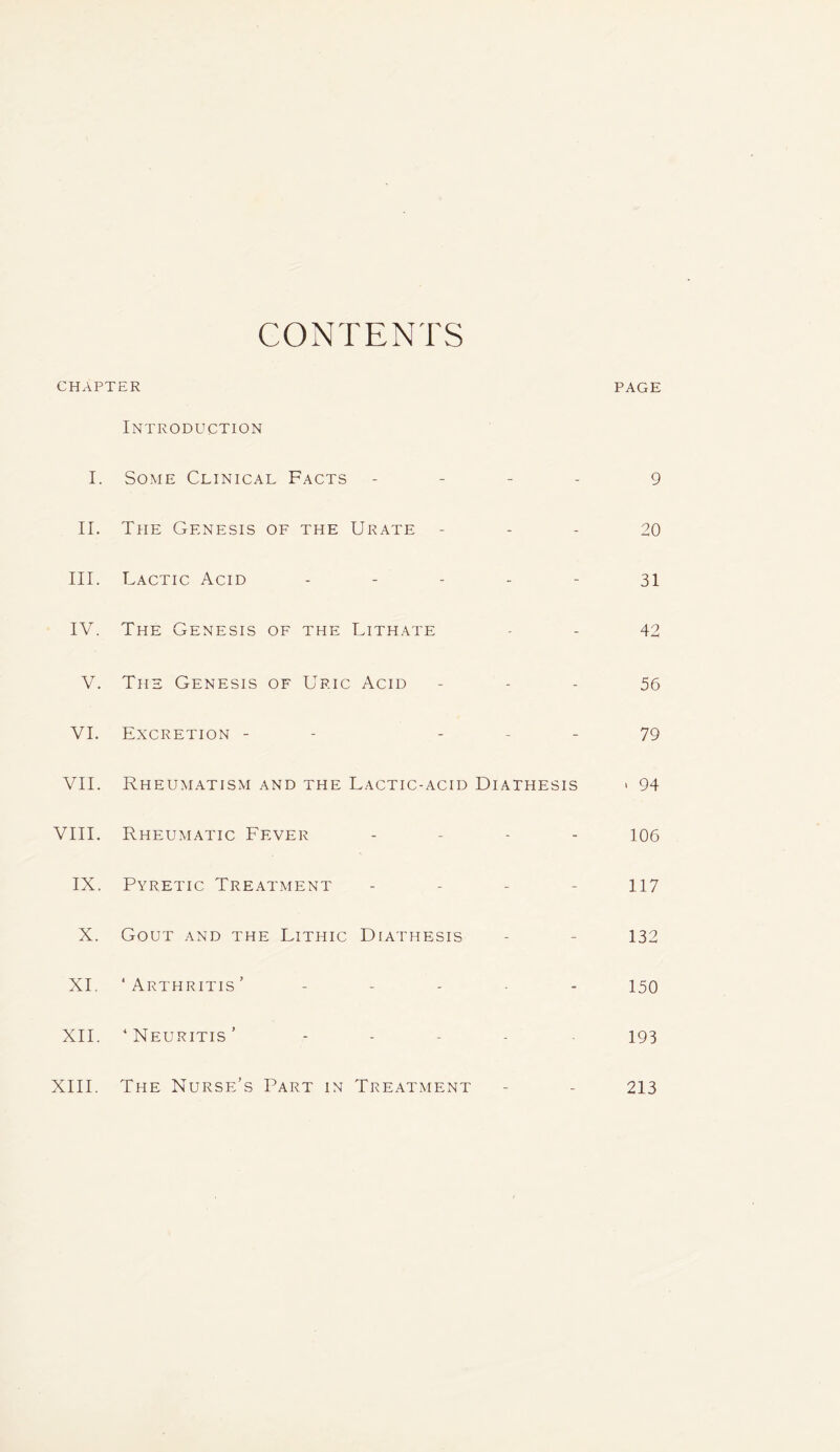 CONTENTS CHAPTER PAGE Introduction I. Some Clinical Facts - - - 9 II. The Genesis of the Urate - - 20 III. Lactic Acid - - - 31 IV. The Genesis of the UlTHATE - - 42 V. The Genesis of Uric Acid - - 56 VI. Excretion - - - - 79 VII. Rheumatism and the Lactic-acid Diathesis > 94 VIII. Rheumatic Fever - - - 106 IX. Pyretic Treatment - - - 117 X. Gout and the Lithic Diathesis - - 132 XI ‘ Arthritis ’ - - 150 XII. ‘Neuritis’ 193 The Nurse’s Part in Treatment - - 213 XIII.