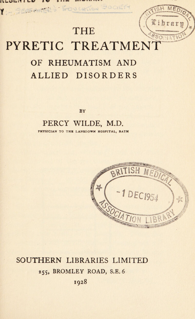 4 •*» THE MgK; /• >»' ‘V %«'* f , ^ y /?Jp *■ w l * i n r a r p \ v~~ x|5oHvn<i> PYRETIC TREATMENT OF RHEUMATISM AND ALLIED DISORDERS BY PERCY WILDE, M.D. PHYSICIAN TO THE LANSDOWN HOSPITAL, BATH SOUTHERN LIBRARIES LIMITED 155, BROMLEY ROAD, S.E. 6 1928