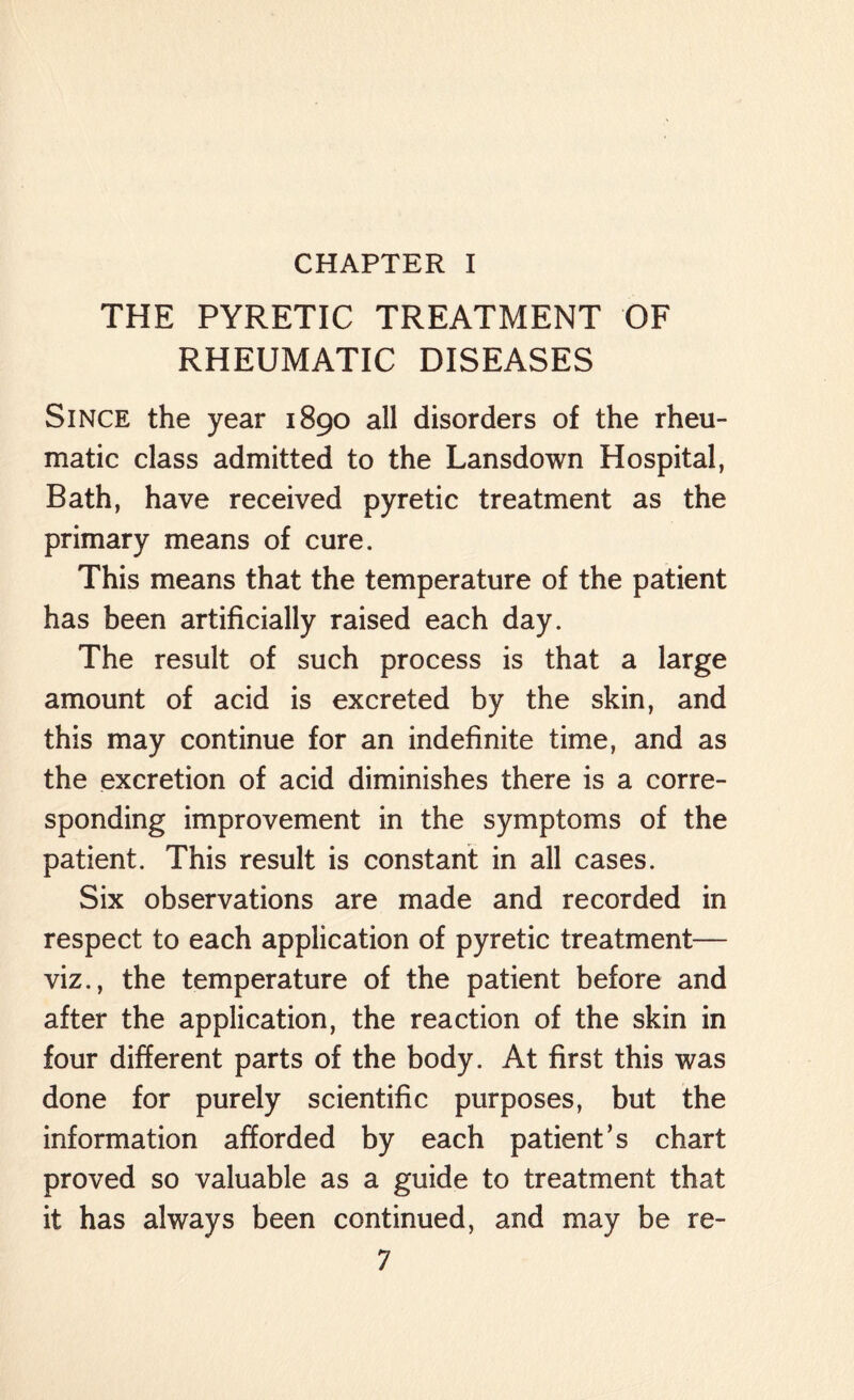 CHAPTER I THE PYRETIC TREATMENT OF RHEUMATIC DISEASES Since the year 1890 all disorders of the rheu¬ matic class admitted to the Lansdown Hospital, Bath, have received pyretic treatment as the primary means of cure. This means that the temperature of the patient has been artificially raised each day. The result of such process is that a large amount of acid is excreted by the skin, and this may continue for an indefinite time, and as the excretion of acid diminishes there is a corre¬ sponding improvement in the symptoms of the patient. This result is constant in all cases. Six observations are made and recorded in respect to each application of pyretic treatment— viz., the temperature of the patient before and after the application, the reaction of the skin in four different parts of the body. At first this was done for purely scientific purposes, but the information afforded by each patient’s chart proved so valuable as a guide to treatment that it has always been continued, and may be re-
