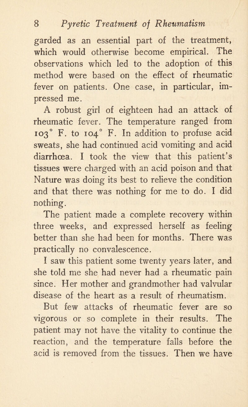 garded as an essential part of the treatment, which would otherwise become empirical. The observations which led to the adoption of this method were based on the effect of rheumatic fever on patients. One case, in particular, im¬ pressed me. A robust girl of eighteen had an attack of rheumatic fever. The temperature ranged from 103° F. to 104° F. In addition to profuse acid sweats, she had continued acid vomiting and acid diarrhoea. I took the view that this patient's tissues were charged with an acid poison and that Nature was doing its best to relieve the condition and that there was nothing for me to do. I did nothing. The patient made a complete recovery within three weeks, and expressed herself as feeling better than she had been for months. There was practically no convalescence. I saw this patient some twenty years later, and she told me she had never had a rheumatic pain since. Her mother and grandmother had valvular disease of the heart as a result of rheumatism. But few attacks of rheumatic fever are so vigorous or so complete in their results. The patient may not have the vitality to continue the reaction, and the temperature falls before the acid is removed from the tissues. Then we have