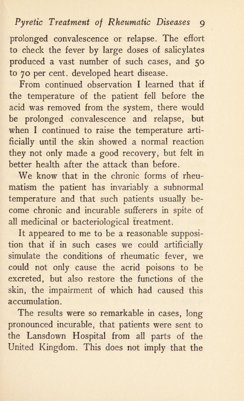 prolonged convalescence or relapse. The effort to check the fever by large doses of salicylates produced a vast number of such cases, and 50 to 70 per cent, developed heart disease. From continued observation I learned that if the temperature of the patient fell before the acid was removed from the system, there would be prolonged convalescence and relapse, but when I continued to raise the temperature arti¬ ficially until the skin showed a normal reaction they not only made a good recovery, but felt in better health after the attack than before. We know that in the chronic forms of rheu¬ matism the patient has invariably a subnormal temperature and that such patients usually be¬ come chronic and incurable sufferers in spite of all medicinal or bacteriological treatment. It appeared to me to be a reasonable supposi¬ tion that if in such cases we could artificially simulate the conditions of rheumatic fever, we could not only cause the acrid poisons to be excreted, but also restore the functions of the skin, the impairment of which had caused this accumulation. The results were so remarkable in cases, long pronounced incurable, that patients were sent to the Lansdown Hospital from all parts of the United Kingdom. This does not imply that the