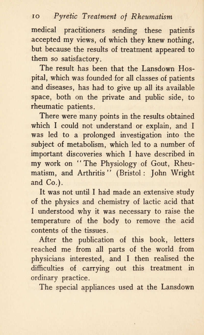 medical practitioners sending these patients accepted my views, of which they knew nothing, but because the results of treatment appeared to them so satisfactory. The result has been that the Lansdown Hos¬ pital, which was founded for all classes of patients and diseases, has had to give up all its available space, both on the private and public side, to rheumatic patients. There were many points in the results obtained which I could not understand or explain, and I was led to a prolonged investigation into the subject of metabolism, which led to a number of important discoveries which I have described in my work on “The Physiology of Gout, Rheu¬ matism, and Arthritis’’ (Bristol: John Wright and Co.). It was not until I had made an extensive study of the physics and chemistry of lactic acid that I understood why it was necessary to raise the temperature of the body to remove the acid contents of the tissues. After the publication of this book, letters reached me from all parts of the world from physicians interested, and I then realised the difficulties of carrying out this treatment in ordinary practice. The special appliances used at the Lansdown