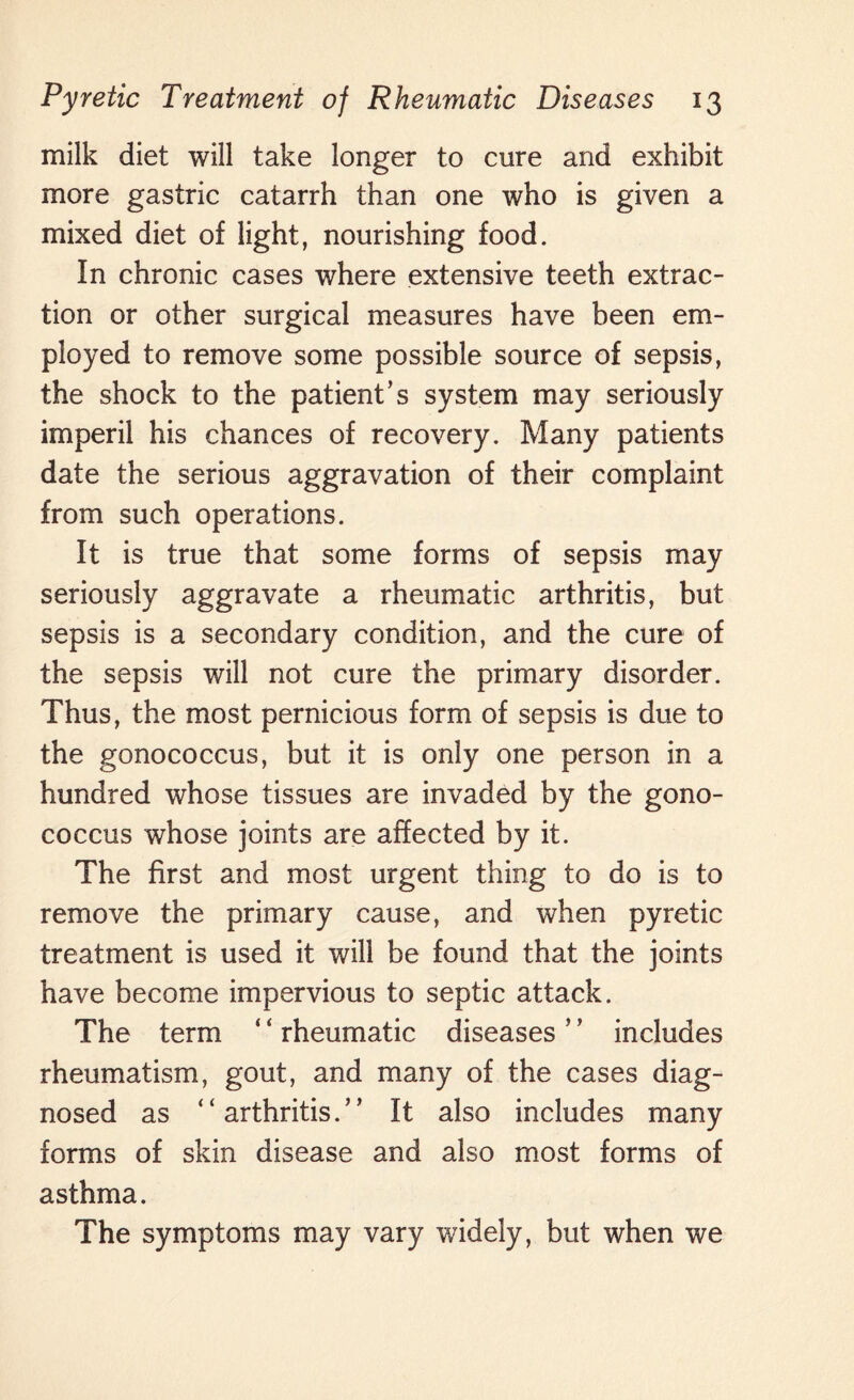 milk diet will take longer to cure and exhibit more gastric catarrh than one who is given a mixed diet of light, nourishing food. In chronic cases where extensive teeth extrac¬ tion or other surgical measures have been em¬ ployed to remove some possible source of sepsis, the shock to the patient’s system may seriously imperil his chances of recovery. Many patients date the serious aggravation of their complaint from such operations. It is true that some forms of sepsis may seriously aggravate a rheumatic arthritis, but sepsis is a secondary condition, and the cure of the sepsis will not cure the primary disorder. Thus, the most pernicious form of sepsis is due to the gonococcus, but it is only one person in a hundred whose tissues are invaded by the gono¬ coccus whose joints are affected by it. The first and most urgent thing to do is to remove the primary cause, and when pyretic treatment is used it will be found that the joints have become impervious to septic attack. The term ‘ ‘ rheumatic diseases ’ * includes rheumatism, gout, and many of the cases diag¬ nosed as “arthritis.” It also includes many forms of skin disease and also most forms of asthma. The symptoms may vary widely, but when we