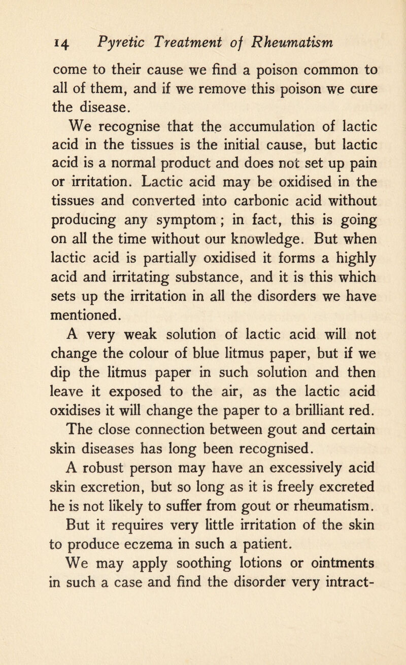 come to their cause we find a poison common to all of them, and if we remove this poison we cure the disease. We recognise that the accumulation of lactic acid in the tissues is the initial cause, but lactic acid is a normal product and does not set up pain or irritation. Lactic acid may be oxidised in the tissues and converted into carbonic acid without producing any symptom ; in fact, this is going on all the time without our knowledge. But when lactic acid is partially oxidised it forms a highly acid and irritating substance, and it is this which sets up the irritation in all the disorders we have mentioned. A very weak solution of lactic acid will not change the colour of blue litmus paper, but if we dip the litmus paper in such solution and then leave it exposed to the air, as the lactic acid oxidises it will change the paper to a brilliant red. The close connection between gout and certain skin diseases has long been recognised. A robust person may have an excessively acid skin excretion, but so long as it is freely excreted he is not likely to suffer from gout or rheumatism. But it requires very little irritation of the skin to produce eczema in such a patient. We may apply soothing lotions or ointments in such a case and find the disorder very intract-