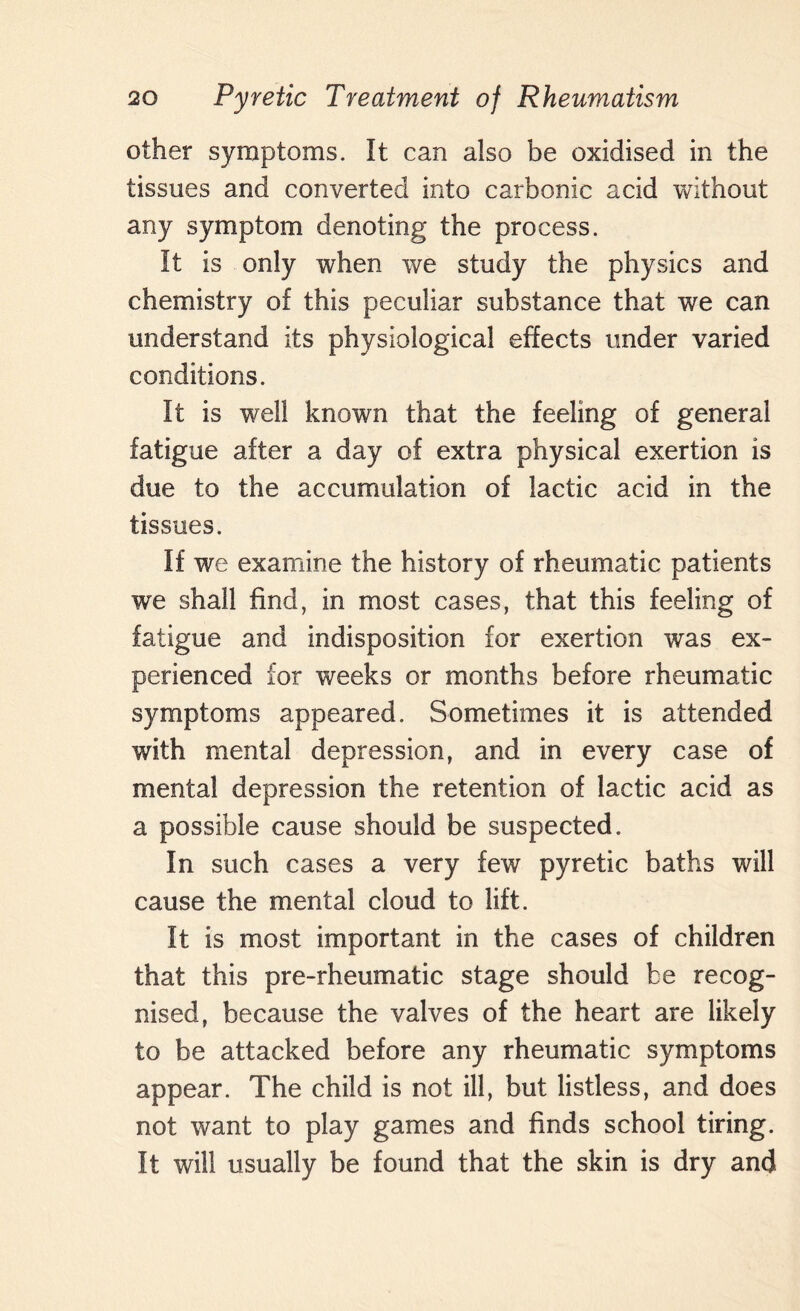 other symptoms. It can also be oxidised in the tissues and converted into carbonic acid without any symptom denoting the process. It is only when we study the physics and chemistry of this peculiar substance that we can understand its physiological effects under varied conditions. It is well known that the feeling of general fatigue after a day of extra physical exertion is due to the accumulation of lactic acid in the tissues. If we examine the history of rheumatic patients we shall find, in most cases, that this feeling of fatigue and indisposition for exertion was ex¬ perienced for weeks or months before rheumatic symptoms appeared. Sometimes it is attended with mental depression, and in every case of mental depression the retention of lactic acid as a possible cause should be suspected. In such cases a very few pyretic baths will cause the mental cloud to lift. It is most important in the cases of children that this pre-rheumatic stage should be recog¬ nised, because the valves of the heart are likely to be attacked before any rheumatic symptoms appear. The child is not ill, but listless, and does not want to play games and finds school tiring. It will usually be found that the skin is dry and