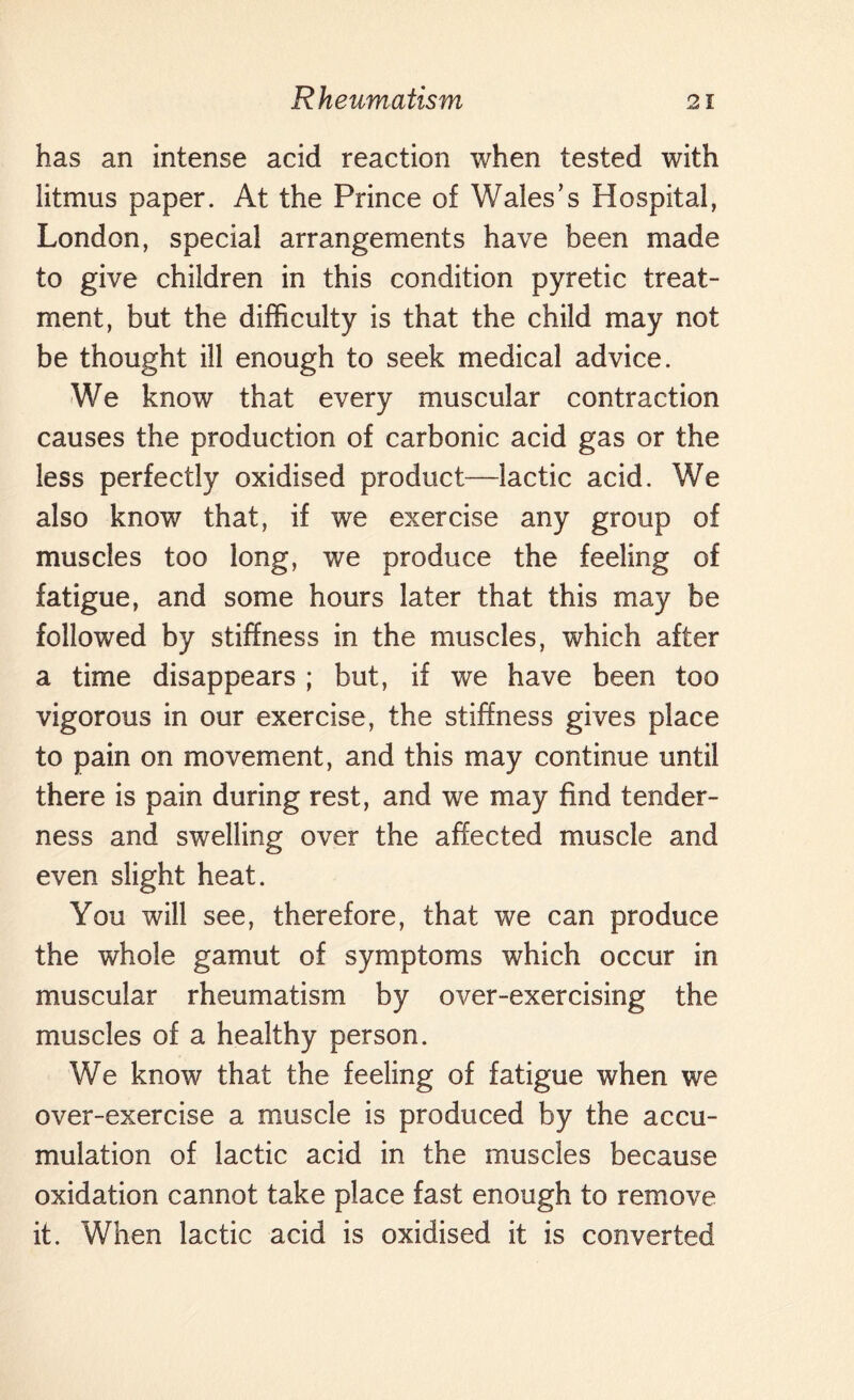 has an intense acid reaction when tested with litmus paper. At the Prince of Wales’s Hospital, London, special arrangements have been made to give children in this condition pyretic treat¬ ment, but the difficulty is that the child may not be thought ill enough to seek medical advice. We know that every muscular contraction causes the production of carbonic acid gas or the less perfectly oxidised product—lactic acid. We also know that, if we exercise any group of muscles too long, we produce the feeling of fatigue, and some hours later that this may be followed by stiffness in the muscles, which after a time disappears ; but, if we have been too vigorous in our exercise, the stiffness gives place to pain on movement, and this may continue until there is pain during rest, and we may find tender¬ ness and swelling over the affected muscle and even slight heat. You will see, therefore, that we can produce the whole gamut of symptoms which occur in muscular rheumatism by over-exercising the muscles of a healthy person. We know that the feeling of fatigue when we over-exercise a muscle is produced by the accu¬ mulation of lactic acid in the muscles because oxidation cannot take place fast enough to remove it. When lactic acid is oxidised it is converted