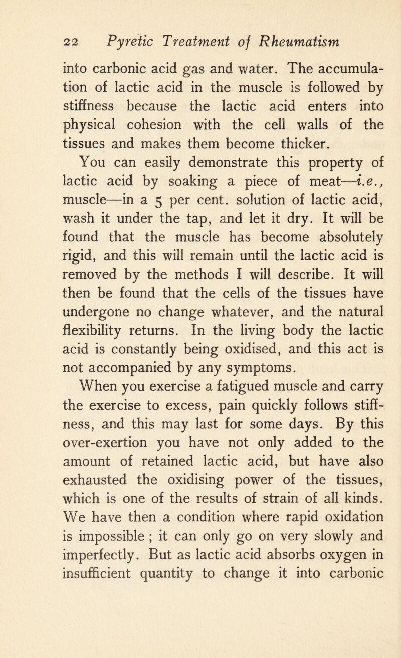 into carbonic acid gas and water. The accumula¬ tion of lactic acid in the muscle is followed by stiffness because the lactic acid enters into physical cohesion with the cell walls of the tissues and makes them become thicker. You can easily demonstrate this property of lactic acid by soaking a piece of meat—i.e., muscle—in a 5 per cent, solution of lactic acid, wash it under the tap, and let it dry. It will be found that the muscle has become absolutely rigid, and this will remain until the lactic acid is removed by the methods I will describe. It will then be found that the cells of the tissues have undergone no change whatever, and the natural flexibility returns. In the living body the lactic acid is constantly being oxidised, and this act is not accompanied by any symptoms. When you exercise a fatigued muscle and carry the exercise to excess, pain quickly follows stiff¬ ness, and this may last for some days. By this over-exertion you have not only added to the amount of retained lactic acid, but have also exhausted the oxidising power of the tissues, which is one of the results of strain of all kinds. We have then a condition where rapid oxidation is impossible ; it can only go on very slowly and imperfectly. But as lactic acid absorbs oxygen in insufficient quantity to change it into carbonic