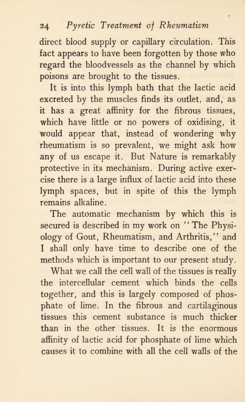 direct blood supply or capillary circulation. This fact appears to have been forgotten by those who regard the bloodvessels as the channel by which poisons are brought to the tissues. It is into this lymph bath that the lactic acid excreted by the muscles finds its outlet, and, as it has a great affinity for the fibrous tissues, which have little or no powers of oxidising, it would appear that, instead of wondering why rheumatism is so prevalent, we might ask how any of us escape it. But Nature is remarkably protective in its mechanism. During active exer¬ cise there is a large influx of lactic acid into these lymph spaces, but in spite of this the lymph remains alkaline. The automatic mechanism by which this is secured is described in my work on ‘ ‘ The Physi¬ ology of Gout, Rheumatism, and Arthritis,” and I shall only have time to describe one of the methods which is important to our present study. What we call the cell wall of the tissues is really the intercellular cement which binds the cells together, and this is largely composed of phos¬ phate of lime. In the fibrous and cartilaginous tissues this cement substance is much thicker than in the other tissues. It is the enormous affinity of lactic acid for phosphate of lime which causes it to combine with all the cell walls of the