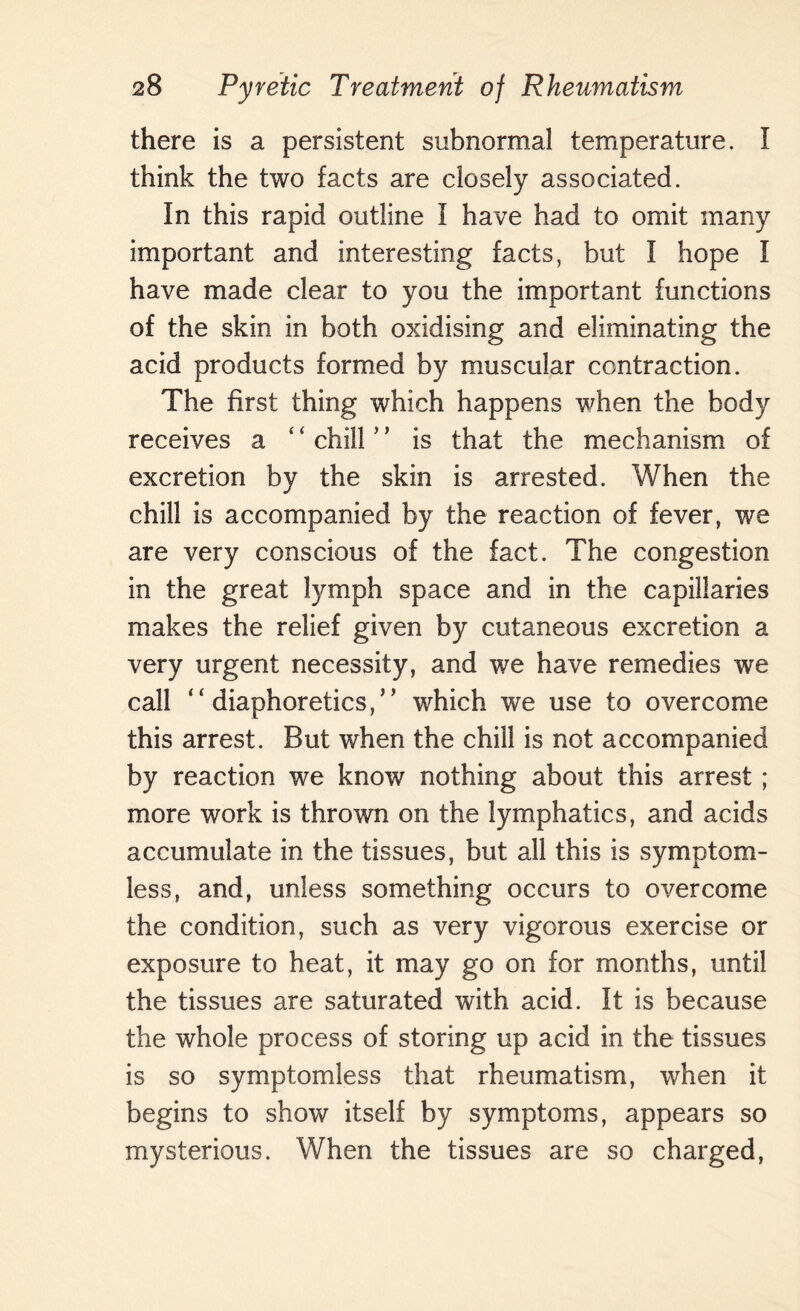 there is a persistent subnormal temperature. I think the two facts are closely associated. In this rapid outline I have had to omit many important and interesting facts, but I hope I have made clear to you the important functions of the skin in both oxidising and eliminating the acid products formed by muscular contraction. The first thing which happens when the body receives a ‘ ‘ chill ’ ’ is that the mechanism of excretion by the skin is arrested. When the chill is accompanied by the reaction of fever, we are very conscious of the fact. The congestion in the great lymph space and in the capillaries makes the relief given by cutaneous excretion a very urgent necessity, and we have remedies we call “ diaphoretics,” which we use to overcome this arrest. But when the chill is not accompanied by reaction we know nothing about this arrest ; more work is thrown on the lymphatics, and acids accumulate in the tissues, but all this is symptom¬ less, and, unless something occurs to overcome the condition, such as very vigorous exercise or exposure to heat, it may go on for months, until the tissues are saturated with acid. It is because the whole process of storing up acid in the tissues is so symptomless that rheumatism, when it begins to show itself by symptoms, appears so mysterious. When the tissues are so charged,