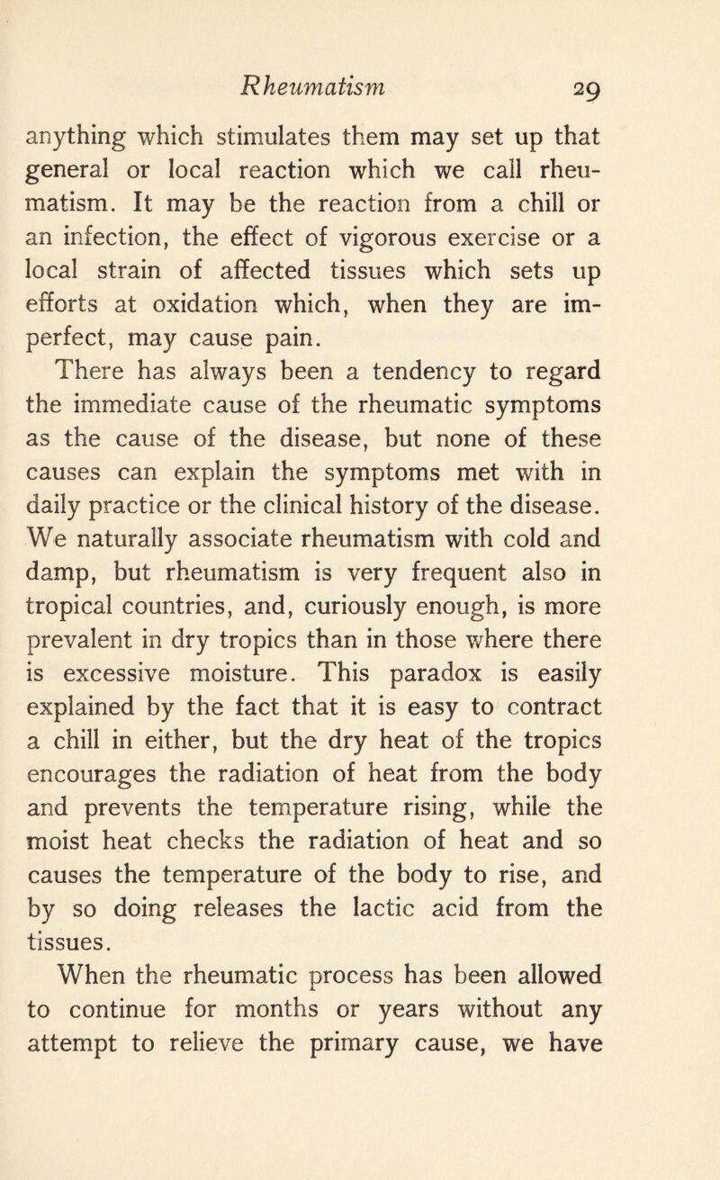 anything which stimulates them may set up that general or local reaction which we call rheu¬ matism. It may be the reaction from a chill or an infection, the effect of vigorous exercise or a local strain of affected tissues which sets up efforts at oxidation which, when they are im¬ perfect, may cause pain. There has always been a tendency to regard the immediate cause of the rheumatic symptoms as the cause of the disease, but none of these causes can explain the symptoms met with in daily practice or the clinical history of the disease. We naturally associate rheumatism with cold and damp, but rheumatism is very frequent also in tropical countries, and, curiously enough, is more prevalent in dry tropics than in those where there is excessive moisture. This paradox is easily explained by the fact that it is easy to contract a chill in either, but the dry heat of the tropics encourages the radiation of heat from the body and prevents the temperature rising, while the moist heat checks the radiation of heat and so causes the temperature of the body to rise, and by so doing releases the lactic acid from the tissues. When the rheumatic process has been allowed to continue for months or years without any attempt to relieve the primary cause, we have