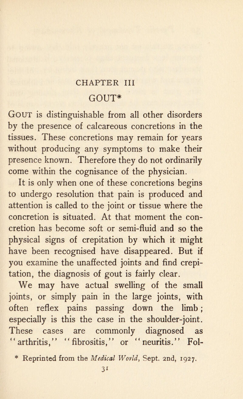 CHAPTER III GOUT* Gout is distinguishable from all other disorders by the presence of calcareous concretions in the tissues. These concretions may remain for years without producing any symptoms to make their presence known. Therefore they do not ordinarily come within the cognisance of the physician. It is only when one of these concretions begins to undergo resolution that pain is produced and attention is called to the joint or tissue where the concretion is situated. At that moment the con¬ cretion has become soft or semi-fluid and so the physical signs of crepitation by which it might have been recognised have disappeared. But if you examine the unaffected joints and find crepi¬ tation, the diagnosis of gout is fairly clear. We may have actual swelling of the small joints, or simply pain in the large joints, with often reflex pains passing down the limb; especially is this the case in the shoulder-joint. These cases are commonly diagnosed as arthritis, ’’ “ fibrositis,5 ’ or “ neuritis.” Fol- * Reprinted from the Medical World, Sept. 2nd, 1927.