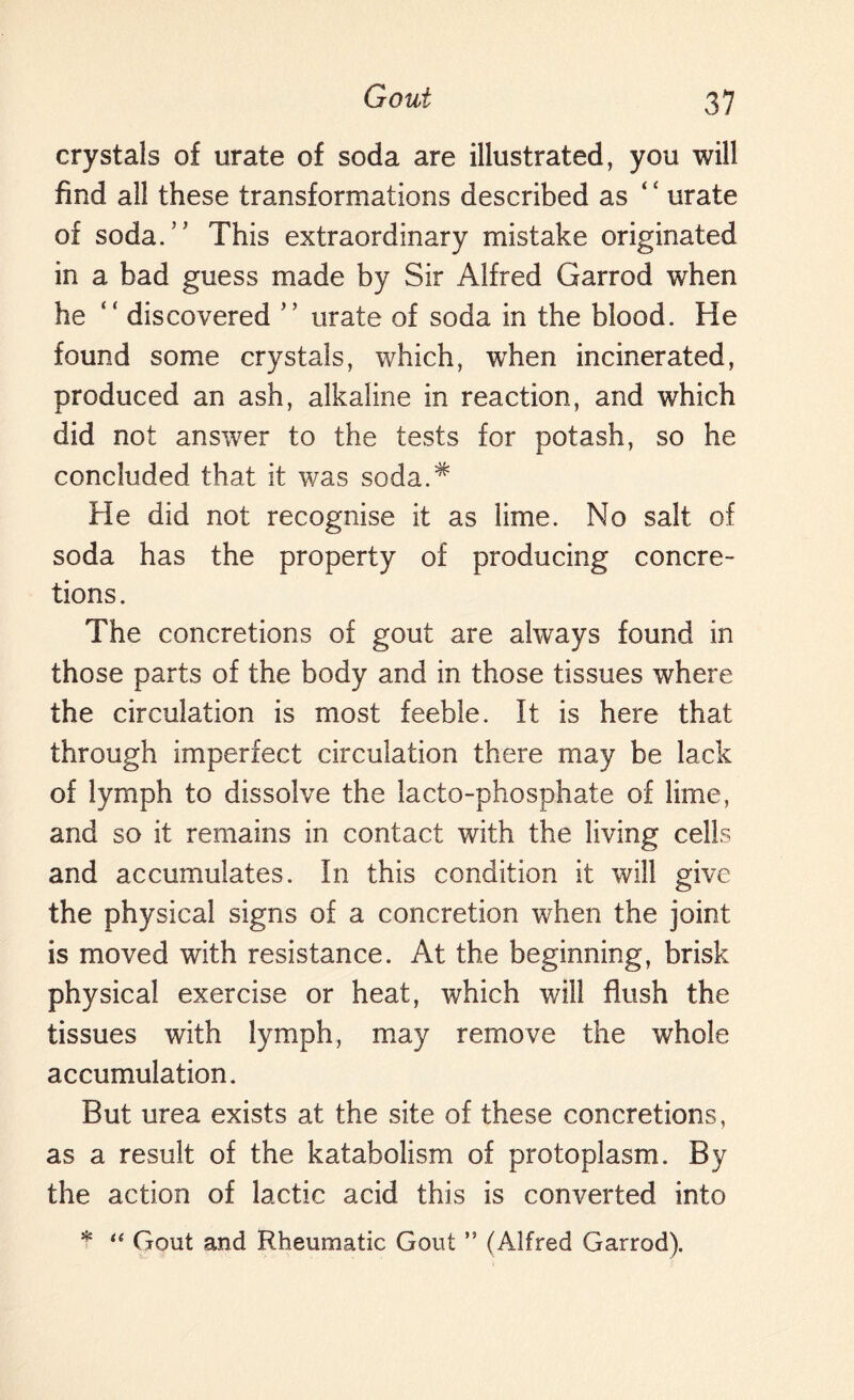 crystals of urate of soda are illustrated, you will find all these transformations described as 44 urate of soda.” This extraordinary mistake originated in a bad guess made by Sir Alfred Garrod when he 44 discovered ” urate of soda in the blood. He found some crystals, which, when incinerated, produced an ash, alkaline in reaction, and which did not answer to the tests for potash, so he concluded that it was soda.* He did not recognise it as lime. No salt of soda has the property of producing concre¬ tions. The concretions of gout are always found in those parts of the body and in those tissues where the circulation is most feeble. It is here that through imperfect circulation there may be lack of lymph to dissolve the lacto-phosphate of lime, and so it remains in contact with the living cells and accumulates. In this condition it will give the physical signs of a concretion when the joint is moved with resistance. At the beginning, brisk physical exercise or heat, which will flush the tissues writh lymph, may remove the whole accumulation. But urea exists at the site of these concretions, as a result of the katabolism of protoplasm. By the action of lactic acid this is converted into * “ Gout and Rheumatic Gout ” (Alfred Garrod).