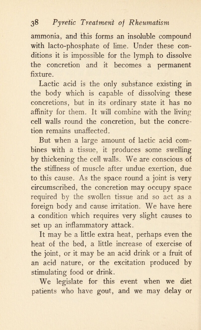 ammonia, and this forms an insoluble compound with lacto-phosphate of lime. Under these con¬ ditions it is impossible for the lymph to dissolve the concretion and it becomes a permanent fixture. Lactic acid is the only substance existing in the body which is capable of dissolving these concretions, but in its ordinary state it has no affinity for them. It will combine with the living cell walls round the concretion, but the concre¬ tion remains unaffected. But when a large amount of lactic acid com¬ bines with a tissue, it produces some swelling by thickening the cell walls. We are conscious of the stiffness of muscle after undue exertion, due to this cause. As the space round a joint is very circumscribed, the concretion may occupy space required by the swollen tissue and so act as a foreign body and cause irritation. We have here a condition which requires very slight causes to set up an inflammatory attack. It may be a little extra heat, perhaps even the heat of the bed, a little increase of exercise of the joint, or it may be an acid drink or a fruit of an acid nature, or the excitation produced by stimulating food or drink. We legislate for this event when we diet patients who have gout, and we may delay or