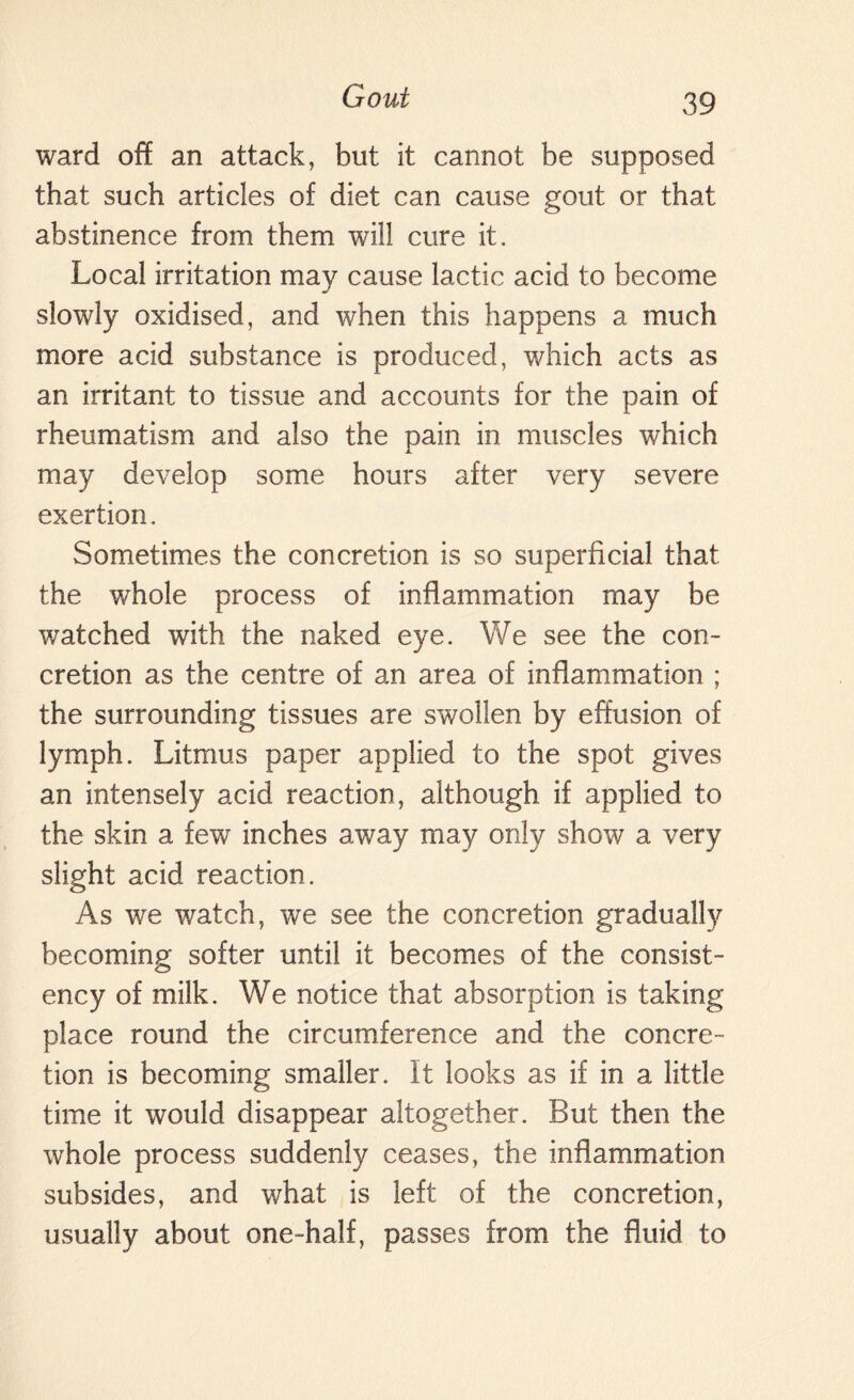 ward of! an attack, but it cannot be supposed that such articles of diet can cause gout or that abstinence from them will cure it. Local irritation may cause lactic acid to become slowly oxidised, and when this happens a much more acid substance is produced, which acts as an irritant to tissue and accounts for the pain of rheumatism and also the pain in muscles which may develop some hours after very severe exertion. Sometimes the concretion is so superficial that the whole process of inflammation may be watched with the naked eye. We see the con¬ cretion as the centre of an area of inflammation ; the surrounding tissues are swollen by effusion of lymph. Litmus paper applied to the spot gives an intensely acid reaction, although if applied to the skin a few inches away may only show a very slight acid reaction. As we watch, we see the concretion gradually becoming softer until it becomes of the consist¬ ency of milk. We notice that absorption is taking place round the circumference and the concre¬ tion is becoming smaller. It looks as if in a little time it would disappear altogether. But then the whole process suddenly ceases, the inflammation subsides, and what is left of the concretion, usually about one-half, passes from the fluid to