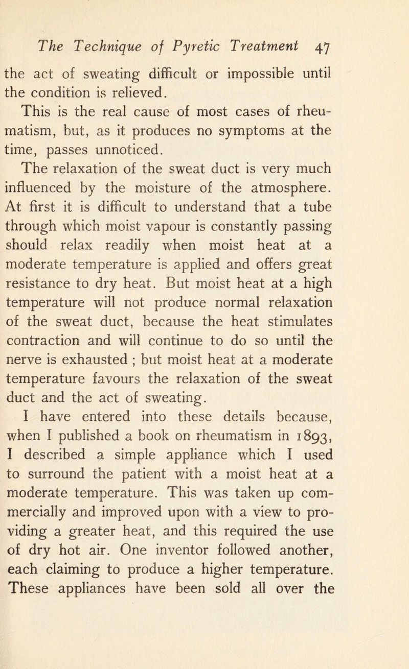 the act of sweating difficult or impossible until the condition is relieved. This is the real cause of most cases of rheu¬ matism, but, as it produces no symptoms at the time, passes unnoticed. The relaxation of the sweat duct is very much influenced by the moisture of the atmosphere. At first it is difficult to understand that a tube through which moist vapour is constantly passing should relax readily when moist heat at a moderate temperature is applied and offers great resistance to dry heat. But moist heat at a high temperature will not produce normal relaxation of the sweat duct, because the heat stimulates contraction and will continue to do so until the nerve is exhausted ; but moist heat at a moderate temperature favours the relaxation of the sweat duct and the act of sweating. I have entered into these details because, when I published a book on rheumatism in 1893, I described a simple appliance which I used to surround the patient v/ith a moist heat at a moderate temperature. This was taken up com¬ mercially and improved upon with a view to pro¬ viding a greater heat, and this required the use of dry hot air. One inventor followed another, each claiming to produce a higher temperature. These appliances have been sold all over the