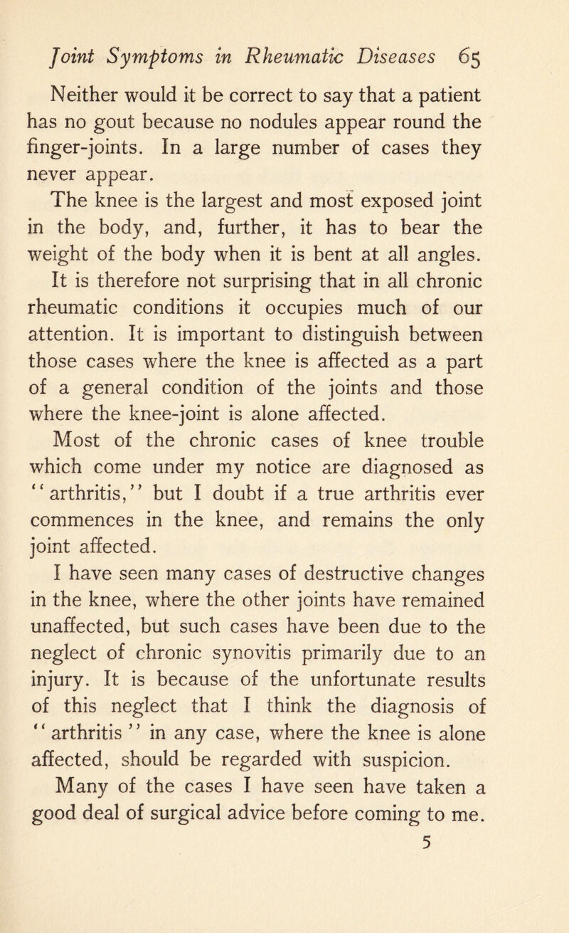 Neither would it be correct to say that a patient has no gout because no nodules appear round the finger-joints. In a large number of cases they never appear. The knee is the largest and most exposed joint in the body, and, further, it has to bear the weight of the body when it is bent at all angles. It is therefore not surprising that in all chronic rheumatic conditions it occupies much of our attention. It is important to distinguish between those cases where the knee is affected as a part of a general condition of the joints and those where the knee-joint is alone affected. Most of the chronic cases of knee trouble which come under my notice are diagnosed as “ arthritis,” but I doubt if a true arthritis ever commences in the knee, and remains the only joint affected. I have seen many cases of destructive changes in the knee, where the other joints have remained unaffected, but such cases have been due to the neglect of chronic synovitis primarily due to an injury. It is because of the unfortunate results of this neglect that I think the diagnosis of “ arthritis ” in any case, where the knee is alone affected, should be regarded with suspicion. Many of the cases I have seen have taken a good deal of surgical advice before coming to me. 5