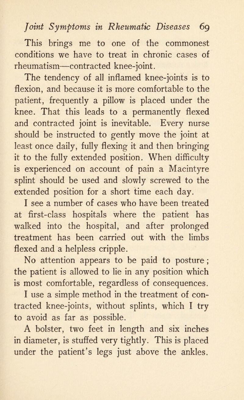 This brings me to one of the commonest conditions we have to treat in chronic cases of rheumatism—contracted knee-joint. The tendency of all inflamed knee-joints is to flexion, and because it is more comfortable to the patient, frequently a pillow is placed under the knee. That this leads to a permanently flexed and contracted joint is inevitable. Every nurse should be instructed to gently move the joint at least once daily, fully flexing it and then bringing it to the fully extended position. When difficulty is experienced on account of pain a Macintyre splint should be used and slowly screwed to the extended position for a short time each day. I see a number of cases who have been treated at first-class hospitals where the patient has walked into the hospital, and after prolonged treatment has been carried out with the limbs flexed and a helpless cripple. No attention appears to be paid to posture ; the patient is allowed to lie in any position which is most comfortable, regardless of consequences. I use a simple method in the treatment of con¬ tracted knee-joints, without splints, which I try to avoid as far as possible. A bolster, two feet in length and six inches in diameter, is stuffed very tightly. This is placed under the patient’s legs just above the ankles.