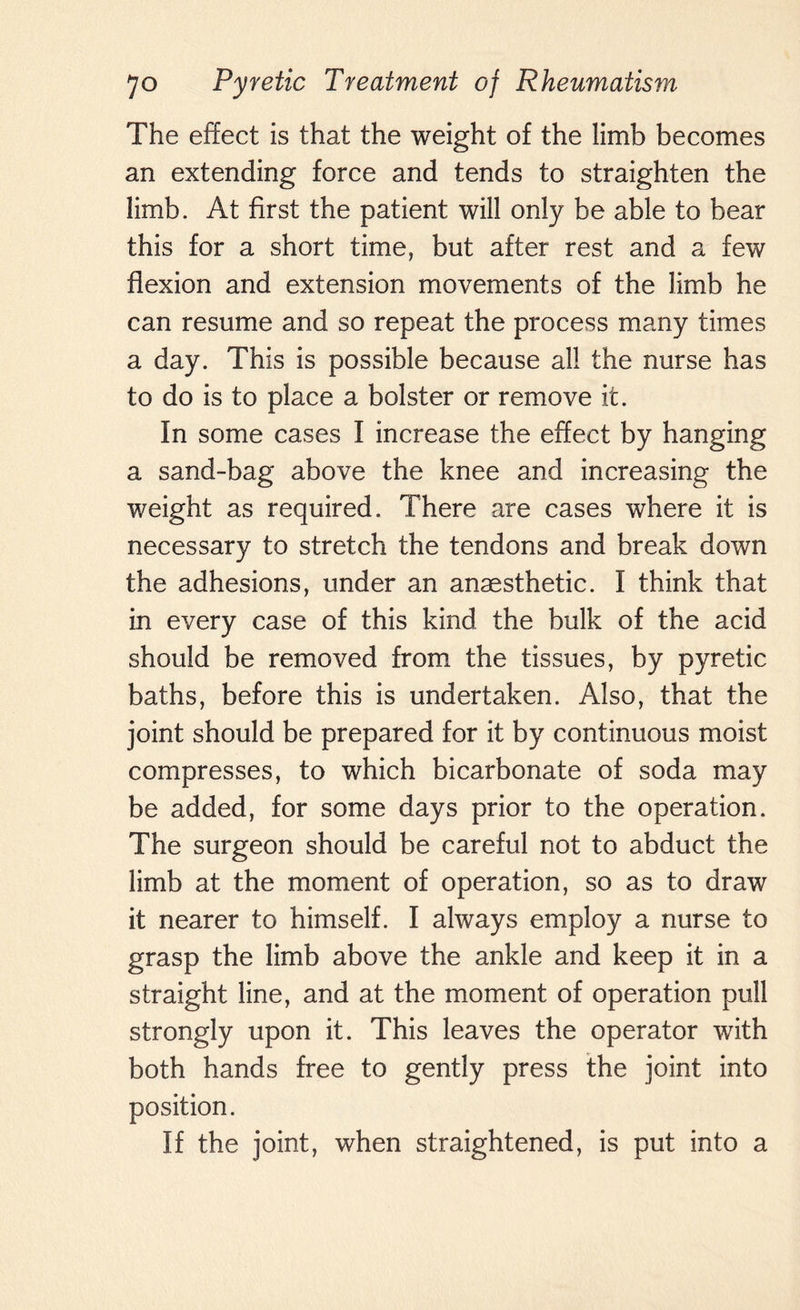 The effect is that the weight of the limb becomes an extending force and tends to straighten the limb. At first the patient will only be able to bear this for a short time, but after rest and a few flexion and extension movements of the limb he can resume and so repeat the process many times a day. This is possible because all the nurse has to do is to place a bolster or remove it. In some cases I increase the effect by hanging a sand-bag above the knee and increasing the weight as required. There are cases where it is necessary to stretch the tendons and break down the adhesions, under an anaesthetic. I think that in every case of this kind the bulk of the acid should be removed from the tissues, by pyretic baths, before this is undertaken. Also, that the joint should be prepared for it by continuous moist compresses, to which bicarbonate of soda may be added, for some days prior to the operation. The surgeon should be careful not to abduct the limb at the moment of operation, so as to draw it nearer to himself. I always employ a nurse to grasp the limb above the ankle and keep it in a straight line, and at the moment of operation pull strongly upon it. This leaves the operator with both hands free to gently press the joint into position. If the joint, when straightened, is put into a