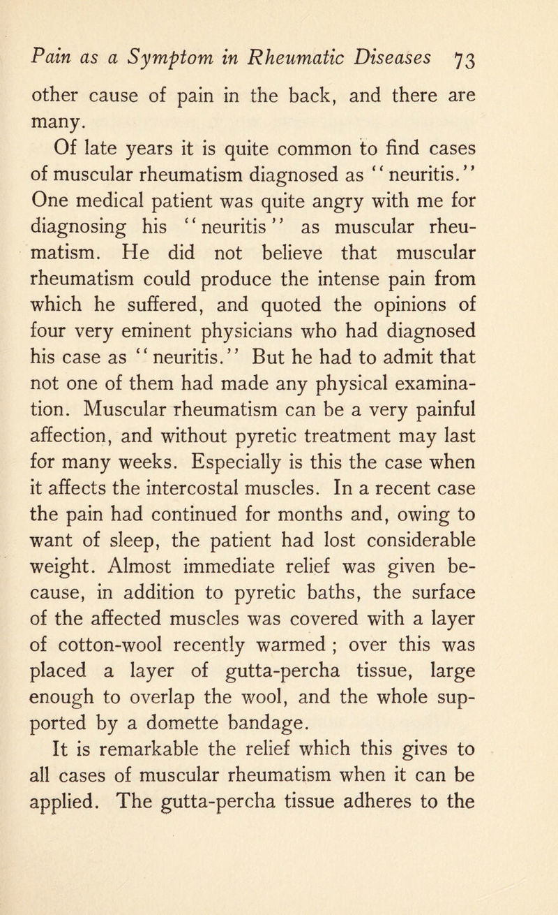 other cause of pain in the back, and there are many. Of late years it is quite common to find cases of muscular rheumatism diagnosed as ” neuritis.” One medical patient was quite angry with me for diagnosing his ‘ ‘ neuritis ’5 as muscular rheu¬ matism. He did not believe that muscular rheumatism could produce the intense pain from which he suffered, and quoted the opinions of four very eminent physicians who had diagnosed his case as “ neuritis.” But he had to admit that not one of them had made any physical examina¬ tion. Muscular rheumatism can be a very painful affection, and without pyretic treatment may last for many weeks. Especially is this the case when it affects the intercostal muscles. In a recent case the pain had continued for months and, owing to want of sleep, the patient had lost considerable weight. Almost immediate relief was given be¬ cause, in addition to pyretic baths, the surface of the affected muscles was covered with a layer of cotton-wool recently warmed ; over this was placed a layer of gutta-percha tissue, large enough to overlap the wool, and the whole sup¬ ported by a domette bandage. It is remarkable the relief which this gives to all cases of muscular rheumatism when it can be applied. The gutta-percha tissue adheres to the