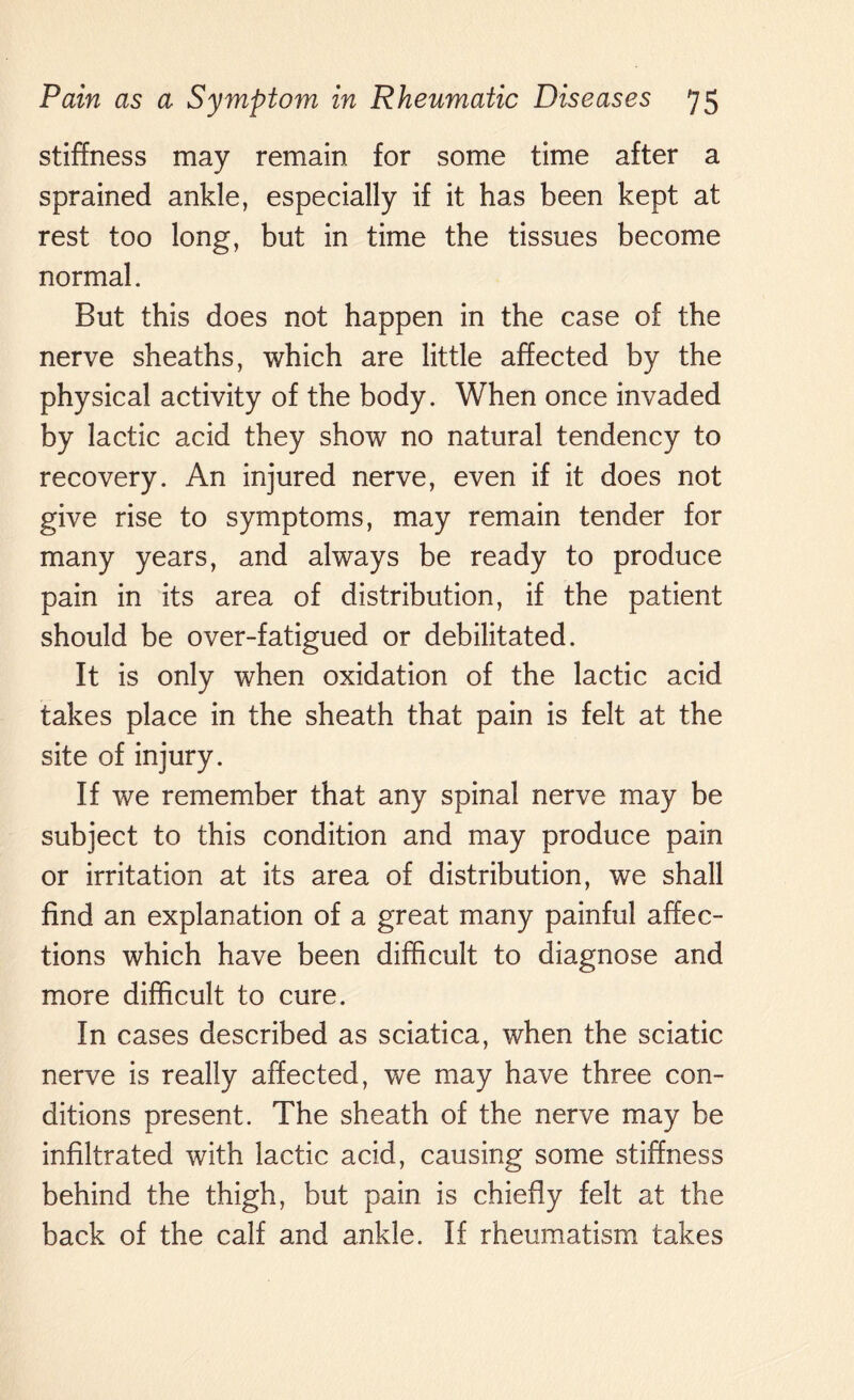 stiffness may remain for some time after a sprained ankle, especially if it has been kept at rest too long, but in time the tissues become normal. But this does not happen in the case of the nerve sheaths, which are little affected by the physical activity of the body. When once invaded by lactic acid they show no natural tendency to recovery. An injured nerve, even if it does not give rise to symptoms, may remain tender for many years, and always be ready to produce pain in its area of distribution, if the patient should be over-fatigued or debilitated. It is only when oxidation of the lactic acid takes place in the sheath that pain is felt at the site of injury. If we remember that any spinal nerve may be subject to this condition and may produce pain or irritation at its area of distribution, we shall find an explanation of a great many painful affec¬ tions which have been difficult to diagnose and more difficult to cure. In cases described as sciatica, when the sciatic nerve is really affected, we may have three con¬ ditions present. The sheath of the nerve may be infiltrated with lactic acid, causing some stiffness behind the thigh, but pain is chiefly felt at the back of the calf and ankle. If rheumatism takes