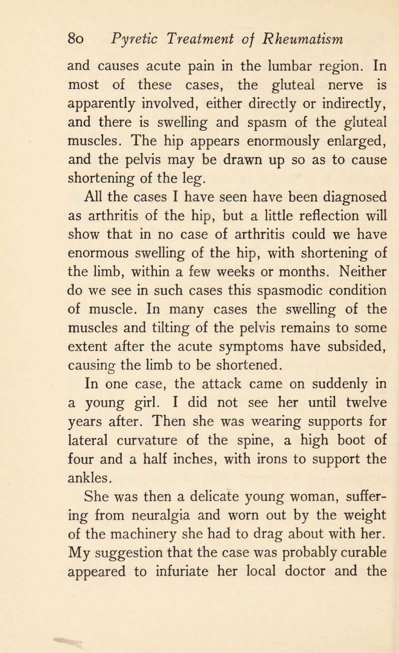 and causes acute pain in the lumbar region. In most of these cases, the gluteal nerve is apparently involved, either directly or indirectly, and there is swelling and spasm of the gluteal muscles. The hip appears enormously enlarged, and the pelvis may be drawn up so as to cause shortening of the leg. All the cases I have seen have been diagnosed as arthritis of the hip, but a little reflection will show that in no case of arthritis could we have enormous swelling of the hip, with shortening of the limb, within a few weeks or months. Neither do we see in such cases this spasmodic condition of muscle. In many cases the swelling of the muscles and tilting of the pelvis remains to some extent after the acute symptoms have subsided, causing the limb to be shortened. In one case, the attack came on suddenly in a young girl. I did not see her until twelve years after. Then she was wearing supports for lateral curvature of the spine, a high boot of four and a half inches, with irons to support the ankles. She was then a delicate young woman, suffer¬ ing from neuralgia and worn out by the weight of the machinery she had to drag about with her. My suggestion that the case was probably curable appeared to infuriate her local doctor and the