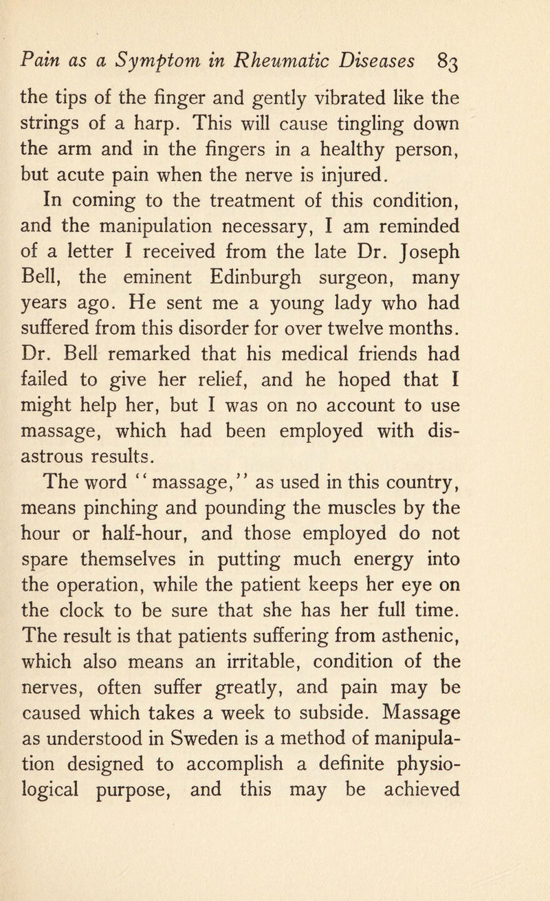 the tips of the finger and gently vibrated like the strings of a harp. This will cause tingling down the arm and in the fingers in a healthy person, but acute pain when the nerve is injured. In coming to the treatment of this condition, and the manipulation necessary, I am reminded of a letter I received from the late Dr. Joseph Bell, the eminent Edinburgh surgeon, many years ago. He sent me a young lady who had suffered from this disorder for over twelve months. Dr. Bell remarked that his medical friends had failed to give her relief, and he hoped that I might help her, but I was on no account to use massage, which had been employed with dis¬ astrous results. The word “ massage,” as used in this country, means pinching and pounding the muscles by the hour or half-hour, and those employed do not spare themselves in putting much energy into the operation, while the patient keeps her eye on the clock to be sure that she has her full time. The result is that patients suffering from asthenic, which also means an irritable, condition of the nerves, often suffer greatly, and pain may be caused which takes a week to subside. Massage as understood in Sweden is a method of manipula¬ tion designed to accomplish a definite physio¬ logical purpose, and this may be achieved