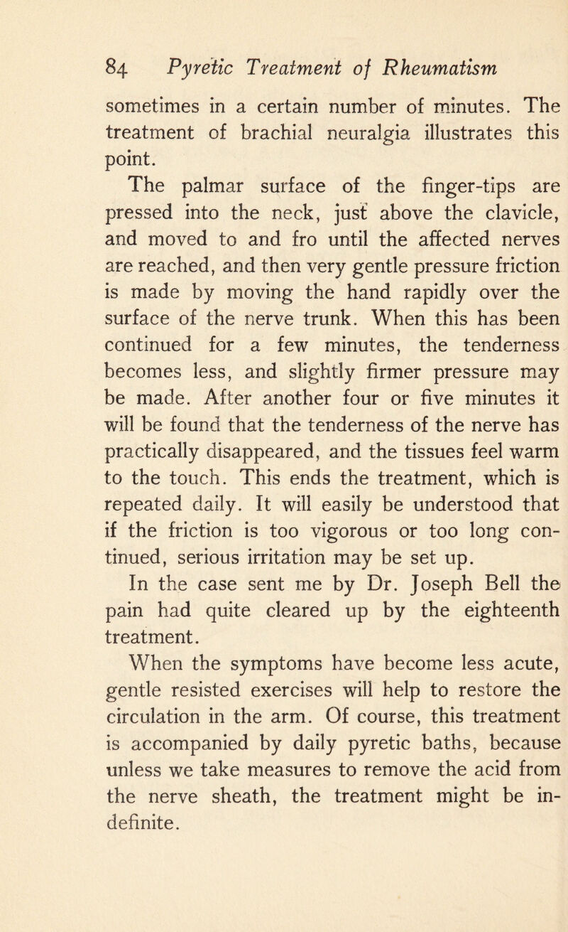 sometimes in a certain number of minutes. The treatment of brachial neuralgia illustrates this point. The palmar surface of the finger-tips are pressed into the neck, just above the clavicle, and moved to and fro until the affected nerves are reached, and then very gentle pressure friction is made by moving the hand rapidly over the surface of the nerve trunk. When this has been continued for a few minutes, the tenderness becomes less, and slightly firmer pressure may be made. After another four or five minutes it will be found that the tenderness of the nerve has practically disappeared, and the tissues feel warm to the touch. This ends the treatment, which is repeated daily. It will easily be understood that if the friction is too vigorous or too long con¬ tinued, serious irritation may be set up. In the case sent me by Dr. Joseph Bell the pain had quite cleared up by the eighteenth treatment. When the symptoms have become less acute, gentle resisted exercises will help to restore the circulation in the arm. Of course, this treatment is accompanied by daily pyretic baths, because unless we take measures to remove the acid from the nerve sheath, the treatment might be in¬ definite.