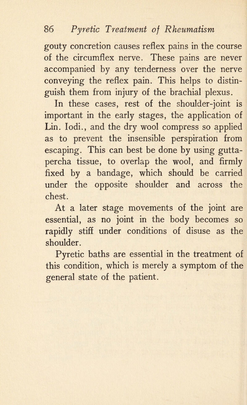 gouty concretion causes reflex pains in the course of the circumflex nerve. These pains are never accompanied by any tenderness over the nerve conveying the reflex pain. This helps to distin¬ guish them from injury of the brachial plexus. In these cases, rest of the shoulder-joint is important in the early stages, the application of Lin. Iodi., and the dry wool compress so applied as to prevent the insensible perspiration from escaping. This can best be done by using gutta¬ percha tissue, to overlap the wool, and firmly fixed by a bandage, which should be carried under the opposite shoulder and across the chest. At a later stage movements of the joint are essential, as no joint in the body becomes so rapidly stiff under conditions of disuse as the shoulder. Pyretic baths are essential in the treatment of this condition, which is merely a symptom of the general state of the patient.