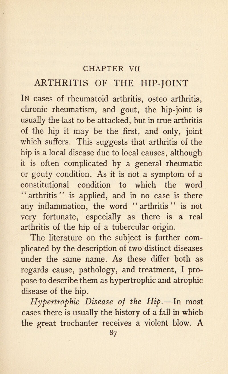 CHAPTER VII ARTHRITIS OF THE HIP-JOINT In cases of rheumatoid arthritis, osteo arthritis, chronic rheumatism, and gout, the hip-joint is usually the last to be attacked, but in true arthritis of the hip it may be the first, and only, joint which suffers. This suggests that arthritis of the hip is a local disease due to local causes, although it is often complicated by a general rheumatic or gouty condition. As it is not a symptom of a constitutional condition to which the word “arthritis” is applied, and in no case is there any inflammation, the word “arthritis” is not very fortunate, especially as there is a real arthritis of the hip of a tubercular origin. The literature on the subject is further com¬ plicated by the description of two distinct diseases under the same name. As these differ both as regards cause, pathology, and treatment, I pro¬ pose to describe them as hypertrophic and atrophic disease of the hip. Hypertrophic Disease of the Hip.—In most cases there is usually the history of a fall in which the great trochanter receives a violent blow. A