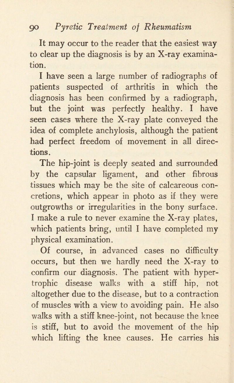 It may occur to the reader that the easiest way to clear up the diagnosis is by an X-ray examina¬ tion. I have seen a large number of radiographs of patients suspected of arthritis in which the diagnosis has been confirmed by a radiograph, but the joint was perfectly healthy. I have seen cases where the X-ray plate conveyed the idea of complete anchylosis, although the patient had perfect freedom of movement in all direc¬ tions. The hip-joint is deeply seated and surrounded by the capsular ligament, and other fibrous tissues which may be the site of calcareous con¬ cretions, which appear in photo as if they were outgrowths or irregularities in the bony surface. I make a rule to never examine the X-ray plates, which patients bring, until I have completed my physical examination. Of course, in advanced cases no difficulty occurs, but then we hardly need the X-ray to confirm our diagnosis. The patient with hyper¬ trophic disease walks with a stiff hip, not altogether due to the disease, but to a contraction of muscles with a view to avoiding pain. He also walks with a stiff knee-joint, not because the knee is stiff, but to avoid the movement of the hip which lifting the knee causes. He carries his