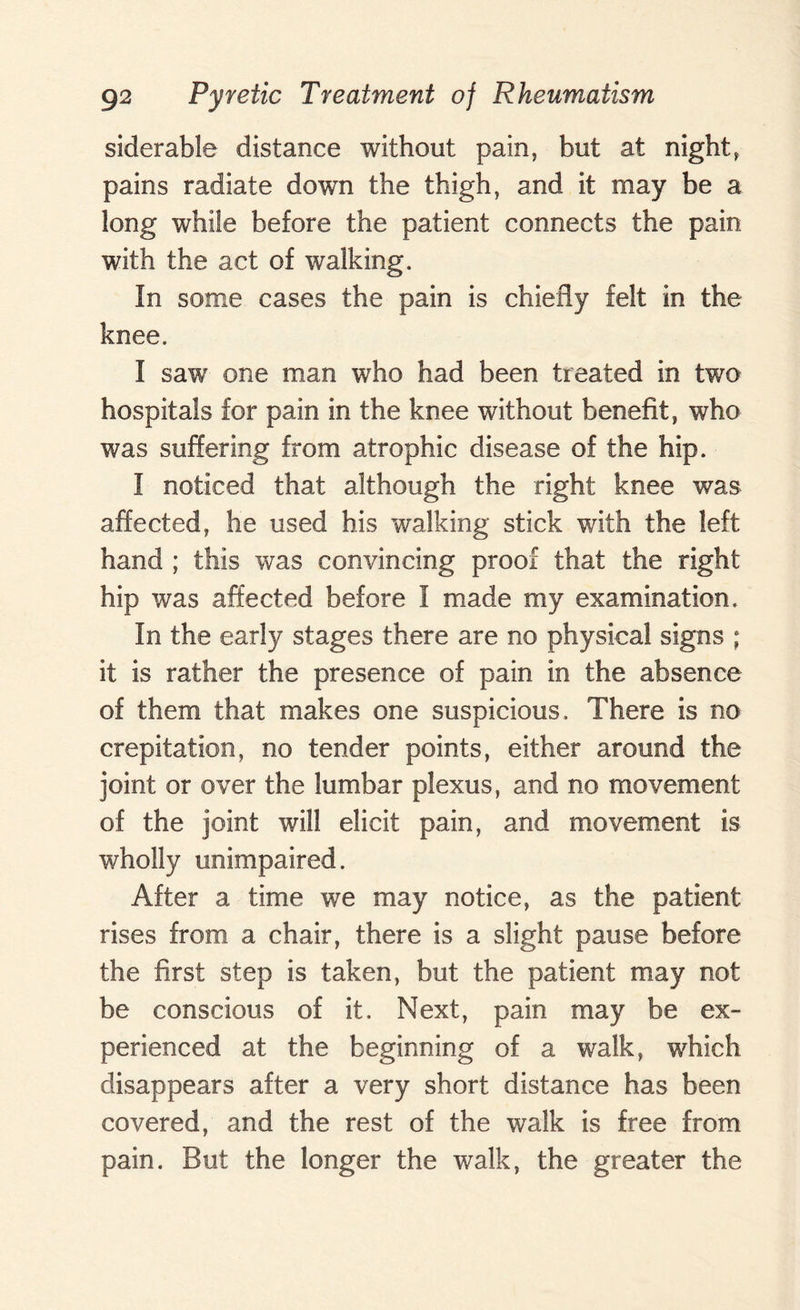 siderable distance without pain, but at night, pains radiate down the thigh, and it may be a long while before the patient connects the pain with the act of walking. In some cases the pain is chiefly felt in the knee. I saw one man who had been treated in two hospitals for pain in the knee without benefit, who was suffering from atrophic disease of the hip. I noticed that although the right knee was affected, he used his walking stick with the left hand ; this was convincing proof that the right hip was affected before I made my examination. In the early stages there are no physical signs ; it is rather the presence of pain in the absence of them that makes one suspicious. There is no crepitation, no tender points, either around the joint or over the lumbar plexus, and no movement of the joint will elicit pain, and movement is wholly unimpaired. After a time we may notice, as the patient rises from a chair, there is a slight pause before the first step is taken, but the patient may not be conscious of it. Next, pain may be ex¬ perienced at the beginning of a walk, which disappears after a very short distance has been covered, and the rest of the walk is free from pain. But the longer the walk, the greater the