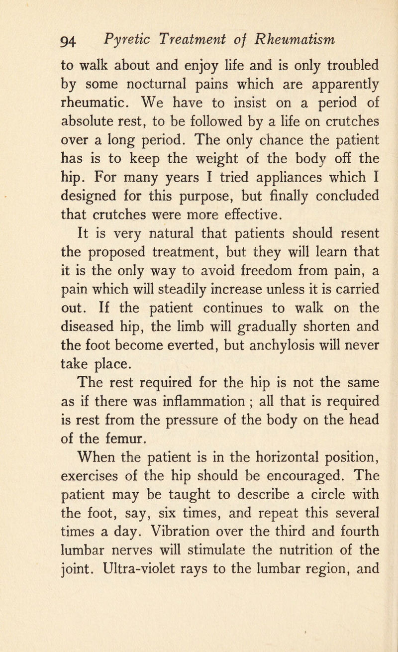 to walk about and enjoy life and is only troubled by some nocturnal pains which are apparently rheumatic. We have to insist on a period of absolute rest, to be followed by a life on crutches over a long period. The only chance the patient has is to keep the weight of the body off the hip. For many years I tried appliances which I designed for this purpose, but finally concluded that crutches were more effective. It is very natural that patients should resent the proposed treatment, but they will learn that it is the only way to avoid freedom from pain, a pain which will steadily increase unless it is carried out. If the patient continues to walk on the diseased hip, the limb will gradually shorten and the foot become everted, but anchylosis will never take place. The rest required for the hip is not the same as if there was inflammation ; all that is required is rest from the pressure of the body on the head of the femur. When the patient is in the horizontal position, exercises of the hip should be encouraged. The patient may be taught to describe a circle with the foot, say, six times, and repeat this several times a day. Vibration over the third and fourth lumbar nerves will stimulate the nutrition of the joint. Ultra-violet rays to the lumbar region, and