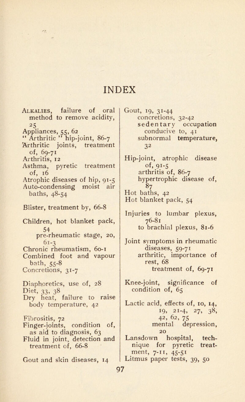 INDEX Alkalies, failure of oral method to remove acidity, 25 Appliances, 55, 62 “ Arthritic ” hip-joint, 86-7 Arthritic joints, treatment of, 69-71 Arthritis, 12 Asthma, pyretic treatment of, 16 Atrophic diseases of hip, 91-5 Auto-condensing moist air baths, 48-54 Blister, treatment by, 66-8 Children, hot blanket pack, 54 pre-rheumatic stage, 20, 61-3 Chronic rheumatism, 60-1 Combined foot and vapour bath, 55-8 Concretions, 31-7 Diaphoretics, use of, 28 Diet, 33, 38 Dry heat, failure to raise body temperature, 42 Fibrositis, 72 Finger-joints, condition of, as aid to diagnosis, 63 Fluid in joint, detection and treatment of, 66-8 Gout and skin diseases, 14 Gout, 19, 31-44 concretions, 32-42 sedentary occupation conducive to, 41 subnormal temperature, 32 Hip-joint, atrophic disease of, 91-5 arthritis of, 86-7 hypertrophic disease of, 87 Hot baths, 42 Hot blanket pack, 54 Injuries to lumbar plexus, 76-81 to brachial plexus, 81-6 Joint symptoms in rheumatic diseases, 59-71 arthritic, importance of rest, 68 treatment of, 69-71 Knee-joint, significance of condition of, 65 Lactic acid, effects of, 10, 14, 19, 21-4, 27, 38, 42, 62, 75 mental depression, 20 Lansdown hospital, tech¬ nique for pyretic treat¬ ment, 7-11, 45-51 Litmus paper tests, 39, 50