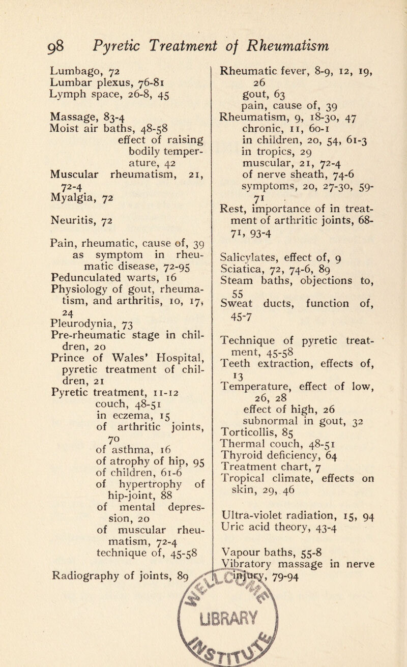 Lumbago, 72 Lumbar plexus, 76-81 Lymph space, 26-8, 45 Massage, 83-4 Moist air baths, 48-58 effect of raising bodily temper¬ ature, 42 Muscular rheumatism, 21, 72“4. Myalgia, 72 Neuritis, 72 Pain, rheumatic, cause of, 39 as symptom in rheu¬ matic disease, 72-95 Pedunculated warts, 16 Physiology of gout, rheuma¬ tism, and arthritis, 10, 17, 24 Pleurodynia, 73 Pre-rheumatic stage in chil¬ dren, 20 Prince of Wales’ Hospital, pyretic treatment of chil¬ dren, 21 Pyretic treatment, 11-12 couch, 48-51 in eczema, 15 of arthritic joints, 70 of asthma, 16 of atrophy of hip, 95 of children, 61-6 of hypertrophy of hip-joint, 88 of mental depres¬ sion, 20 of muscular rheu¬ matism, 72-4 technique of, 45-58 Radiography of joints, 89 Rheumatic fever, 8-9, 12, 19, 26 gout, 63 pain, cause of, 39 Rheumatism, 9, 18-30, 47 chronic, 11, 60-1 in children, 20, 54, 61-3 in tropics, 29 muscular, 21, 72-4 of nerve sheath, 74-6 symptoms, 20, 27-30, 59- 71 Rest, importance of in treat¬ ment of arthritic joints, 68- 7L 93-4 Salicylates, effect of, 9 Sciatica, 72, 74-6, 89 Steam baths, objections to, 55 Sweat ducts, function of, 45-7 Technique of pyretic treat¬ ment, 45-58 Teeth extraction, effects of, *3 1 emperature, effect of low, 26, 28 effect of high, 26 subnormal in gout, 32 Torticollis, 85 Thermal couch, 48-51 Thyroid deficiency, 64 Treatment chart, 7 Tropical climate, effects on skin, 29, 46 Ultra-violet radiation, 15, 94 Uric acid theory, 43-4 Vapour baths, 55-8 Vibratory massage in nerve 79-94