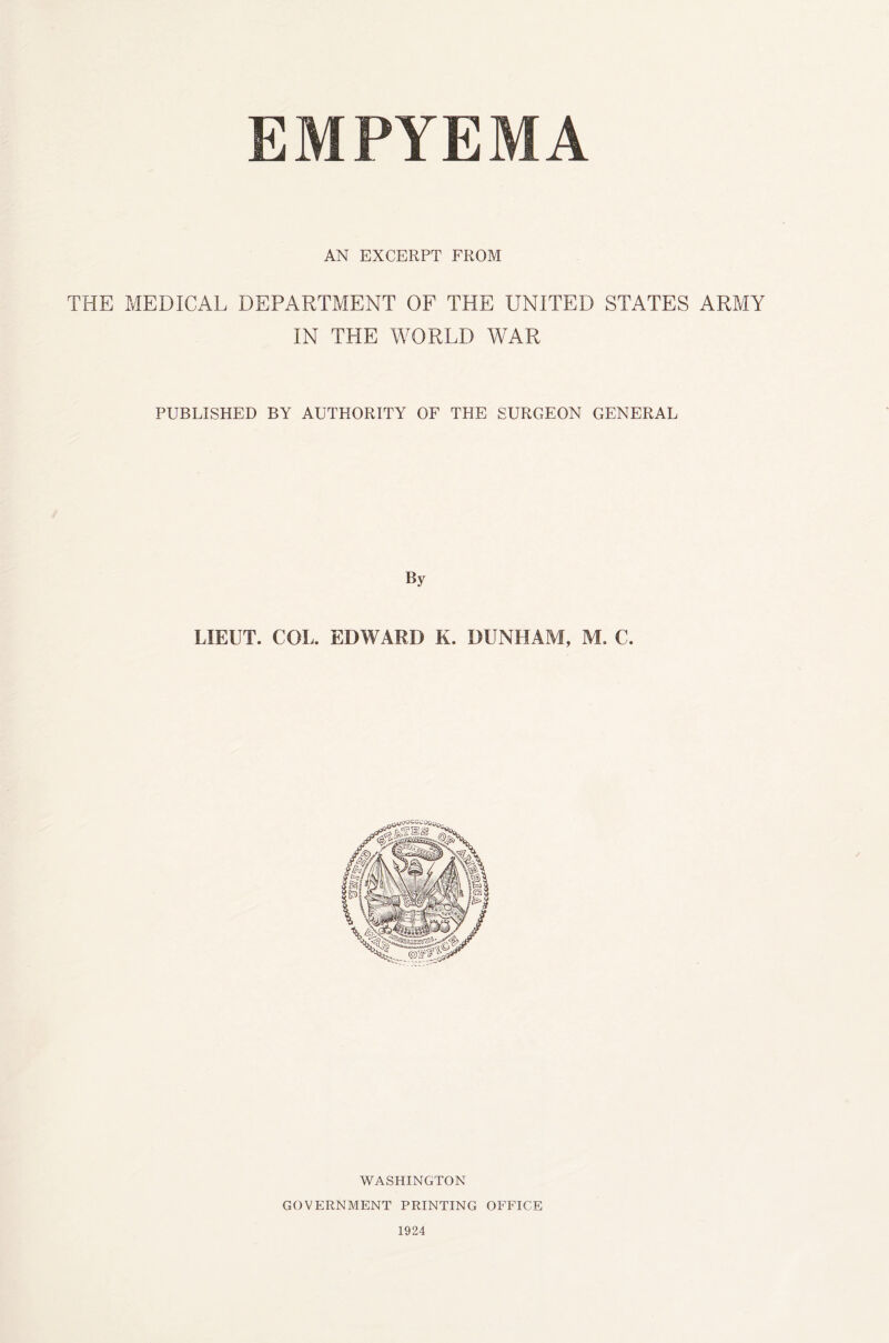 EMPYEMA AN EXCERPT FROM THE MEDICAL DEPARTMENT OF THE UNITED STATES ARMY IN THE WORLD WAR PUBLISHED BY AUTHORITY OF THE SURGEON GENERAL By LIEUT. COL. EDWARD K. DUNLIAM, M. C. WASHINGTON GOVERNMENT PRINTING OFFICE 1924