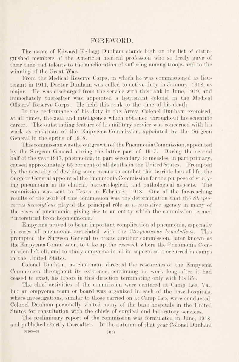 FOREWORD. The name of Edward Kellogg Dunham stands high on the list of distin¬ guished members of the American medical profession who so freely gave of their time and talents to the amelioration of suffering among troops and to the winning of the Great War. From the Medical Reserve Corps, in which he was commissioned as lieu¬ tenant in 1911, Doctor Dunham was called to active duty in January, 1918, as major. He was discharged from the service with this rank in June, 1919, and immediately thereafter was appointed a lieutenant colonel in the Medical Officers' Reserve Corps. He held this rank to the time of his death. In the performance of his duty in the Army, Colonel Dunham exercised, at all times, the zeal and intelligence which obtained throughout his scientific career. The outstanding feature of his military service was concerned with Ins work as chairman of the Empyema Commission, appointed by the Surgeon General in the spring of 1918. This commission was the outgrowth of the Pneumonia Commission, appointed by the Surgeon General during the latter part of 1917. During the second half of the year 1917, pneumonia, in part secondary to measles, in part primary, caused approximately 65 per cent of all deaths in the United States. Prompted by the necessity of devising some means to combat this terrible loss of life, the Surgeon General appointed the Pneumonia Commission for the purpose of study¬ ing pneumonia in its clinical, bacteriological, and pathological aspects. The commission was sent to Texas in February, 1918. One of the far-reaching results of the work of this commission was the determination that the Strepto¬ coccus hemolyticus played the principal role as a causative agency in many of the cases of pneumonia, giving rise to an entity which the commission termed u interstitial bronchopneumonia.” Empyema proved to be an important complication of pneumonia, especially in cases of pneumonia associated with the Streptococcus hemolyticus. This prompted the Surgeon General to create another commission, later known as the Empyema Commission, to take up the research where the Pneumonia Com¬ mission left off, and to study empyema in all its aspects as it occurred in camps in the United States. Colonel Dunham, as chairman, directed the researches of the Empyema Commission throughout its existence, continuing its work long after it had ceased to exist, his labors in this direction terminating only with his life. The chief activities of the commission were centered at Camp Lee, Va., but an empyema team or board was organized in each of the base hospitals, where investigations, similar to those carried on at Camp Lee, were conducted. Colonel Dunham personally visited many of the base hospitals in the United States for consultation with the chiefs of surgical and laboratory services. The preliminary report of the commission was formulated in June, 1918, and published shortly thereafter. In the autumn of that year Colonel Dunham