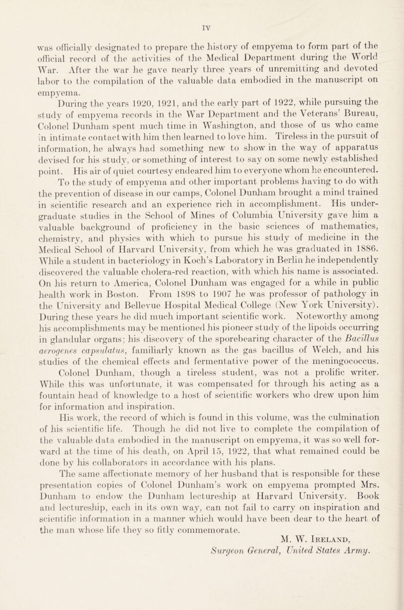 was officially designated to prepare the history of empyema to form part of the official record of the activities of the Medical Department during the World War. After the war he gave nearly three years of unremitting and devoted labor to the compilation of the valuable data embodied in the manuscript on empyema. During the years 1920, 1921, and the early part of 1922, while pursuing the study of empyema records in the War Department and the Veterans’ Bureau, Colonel Dunham spent much time in Washington, and those of us who came in intimate contact with him then learned to love him. Tireless in the pursuit of information, he always had something new to show in the way of apparatus devised for his study, or something of interest to say on some newly established point. His air of quiet courtesy endeared him to everyone whom he encountered. To the study of empyema and other important problems having to do with the prevention of disease in our camps, Colonel Dunham brought a mind trained in scientific research and an experience rich in accomplishment. His under¬ graduate studies in the School of Mines of Columbia University gave him a valuable background of proficiency in the basic sciences of mathematics, chemistry, and physics with which to pursue his study of medicine in the Medical School of Harvard University, from which he was graduated in 1886. While a student in bacteriology in Koch’s Laboratory in Berlin he independently discovered the valuable cholera-red reaction, with which his name is associated. On his return to America, Colonel Dunham was engaged for a while in public health work in Boston. From 1898 to 1907 he was professor of pathology in the University and Bellevue Hospital Medical College (New York University). During these years he did much important scientific work. Noteworthy among his accomplishments may be mentioned his pioneer study of the lipoids occurring in glandular organs; his discovery of the sporebearing character of the Bacillus aerogenes capsulatus, familiarly known as the gas bacillus of Welch, and his studies of the chemical effects and fermentative power of the meningococcus. Colonel Dunham, though a tireless student, was not a prolific writer. While this was unfortunate, it was compensated for through his acting as a fountain head of knowledge to a host of scientific workers who drew upon him for information and inspiration. His work, the record of which is found in this volume, was the culmination of his scientific life. Though he did not live to complete the compilation of the valuable data embodied in the manuscript on empyema, it was so well for¬ ward at the time of his death, on April 15, 1922, that what remained could be done by his collaborators in accordance with his plans. The same affectionate memory of her husband that is responsible for these presentation copies of Colonel Dunham’s work on empyema prompted Mrs. Dunham to endow the Dunham lectureship at Harvard University. Book and lectureship, each in its own way, can not fail to carry on inspiration and scientific information in a manner which would have been dear to the heart of the man whose life they so fitly commemorate. M. W. Ireland, Surgeon General, United States Army.