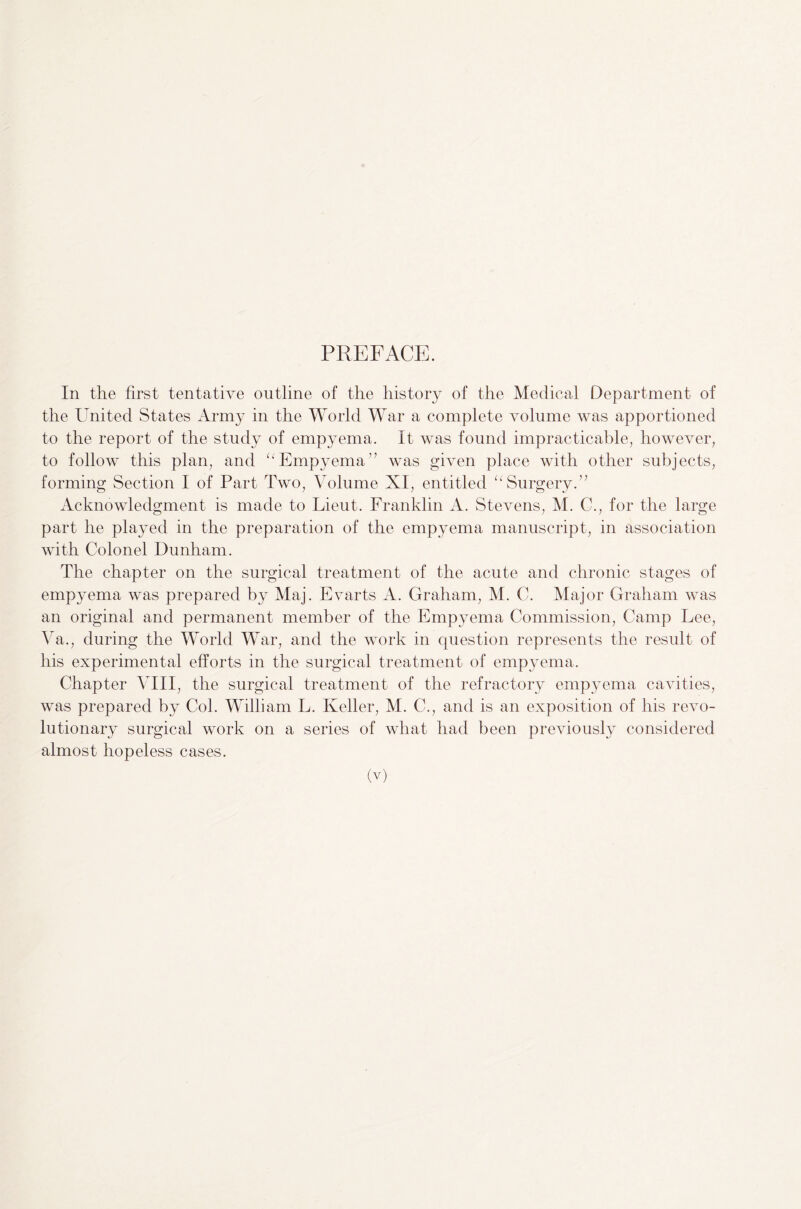 PREFACE. In the first tentative outline of the history of the Medical Department of the United States Army in the World War a complete volume was apportioned to the report of the study of empyema. It was found impracticable, however, to follow this plan, and “Empyema” was given place with other subjects, forming Section I of Part Two, Volume XI, entitled “Surgery.” Acknowledgment is made to Lieut. Franklin A. Stevens, M. C., for the large part he played in the preparation of the empyema manuscript, in association with Colonel Dunham. The chapter on the surgical treatment of the acute and chronic stages of empyema was prepared by Maj. Evarts A. Graham, M. C. Major Graham was an original and permanent member of the Empyema Commission, Camp Lee, Ya., during the World War, and the work in question represents the result of his experimental efforts in the surgical treatment of empyema. Chapter VIII, the surgical treatment of the refractory empyema cavities, was prepared by Col. William L. Keller, M. C., and is an exposition of his revo¬ lutionary surgical work on a series of what had been previously considered almost hopeless cases.
