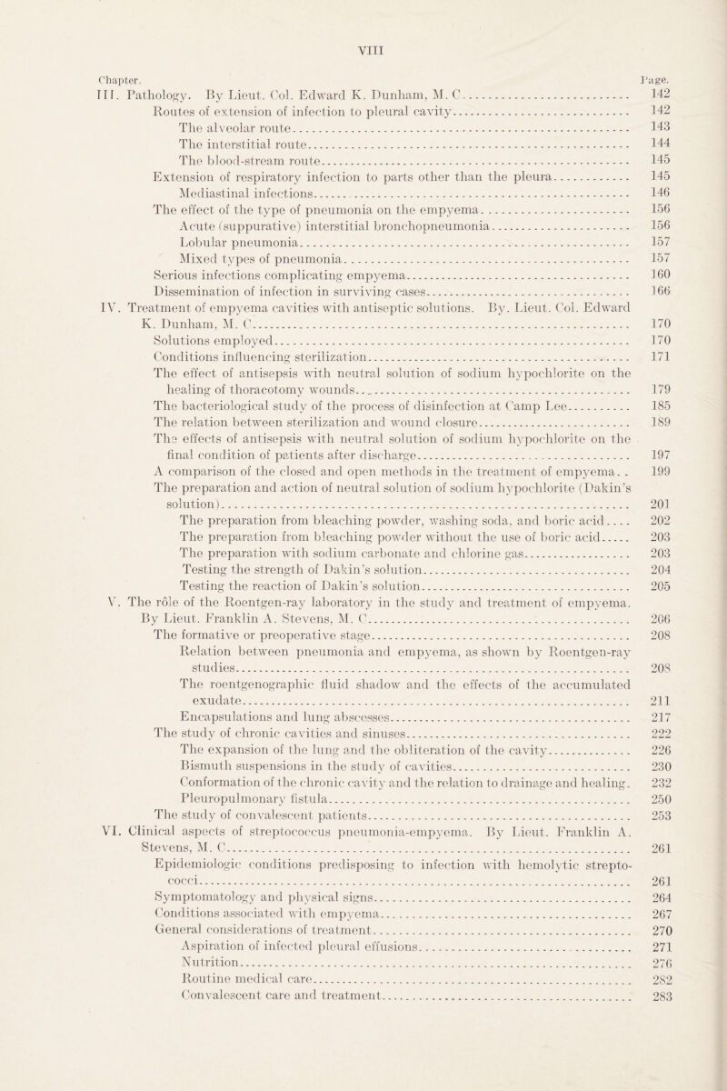 Chapter. Page. TIL Pathology. By Lieut. Col. Edward K. Dunham, M. C. 142 Routes of extension of infection to pleural cavity. 142 The alveolar route. 143 The interstitial route. 144 The blood-stream route. 145 Extension of respiratory infection to parts other than the pleura. 145 Mediastinal infections. 146 The effect of the type of pneumonia on the empyema. 156 Acute (suppurative) interstitial bronchopneumonia. 156 Lobular pneumonia. 157 Mixed types of pneumonia... 157 Serious infections complicating empyema. 160 Dissemination of infection in surviving cases. 166 IV. Treatment of empyema cavities with antiseptic solutions. By. Lieut. Col. Edward K. Dunham, M. C. 170 Solutions employed. 170 Conditions influencing sterilization. 171 The effect of antisepsis with neutral solution of sodium hypochlorite on the healing of thoracotomy wounds.. _. 179 The bacteriological study of the process of disinfection at Camp Lee. 185 The relation between sterilization and wound closure. 189 The effects of antisepsis with neutral solution of sodium hypochlorite on the final condition of patients after discharge. 197 A comparison of the closed and open methods in the treatment of empyema. . 199 The preparation and action of neutral solution of sodium hypochlorite (Dakin’s solution). 201 The preparation from bleaching powder, washing soda, and boric acid_ 202 The preparation from bleaching powder without the use of boric acid. 203 The preparation with sodium carbonate and chlorine gas. 203 Testing the strength of Dakin’s solution. 204 Testing the reaction of Dakin’s solution. 205 V7. The role of the Roentgen-ray laboratory in the study and treatment of empyema. By Lieut. Franklin A. Stevens, M. C. 206 The formative or preoperative stage. 208 Relation between pneumonia and empyema, as shown by Roentgen-ray studies. 208 The roentgenographic fluid shadow and the effects of the accumulated exudate. 211 Encapsulations and lung abscesses. 217 The study of chronic cavities and sinuses. 222 The expansion of the lung and the obliteration of the cavity. 226 Bismuth suspensions in the study of cavities. 230 Conformation of the chronic cavity and the relation to drainage and healing. 232 Eleuropulmonary fistula. 250 The study of convalescent patients. 253 VI. Clinical aspects of streptococcus pneumonia-empyema. By Lieut. Franklin A. Stevens, M. C. 261 Epidemiologic conditions predisposing to infection with hemolytic strepto¬ cocci. 261 Symptomatology and physical signs. 264 Conditions associated with empyema. 267 General considerations of treatment. 270 Aspiration of infected pleural effusions. 271 Nutrition. 276 Routine medical care. 282 Convalescent care and treatment. 283