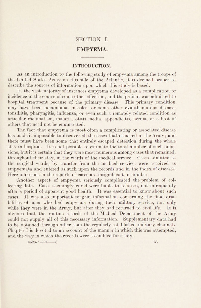 SECTION I. EMPYEMA. INTRODUCTION. As an introduction to the following study of empyema among the troops of the United States Army on this side of the Atlantic, it is deemed proper to describe the sources of information upon which this study is based. In the vast majority of instances empyema developed as a complication or incidence in the course of some other affection, and the patient was admitted to hospital treatment because of the primary disease. This primary condition may have been pneumonia, measles, or some other exanthematous disease, tonsillitis, pharyngitis, influenza, or even such a remotely related condition as articular rheumatism, malaria, otitis media, appendicitis, hernia, or a host of others that need not be enumerated. The fact that empyema is most often a complicating or associated disease has made it impossible to discover all the cases that occurred in the Army; and there must have been some that entirely escaped detection during the whole stay in hospital. It is not possible to estimate the total number of such omis¬ sions, but it is certain that they were most numerous among cases that remained, throughout their stay, in the wards of the medical service. Cases admitted to the surgical wards, by transfer from the medical service, were received as empyemata and entered as such upon the records and in the index of diseases. Here omissions in the reports of cases are insignificant in number. Another aspect of empyema seriously complicated the problem of col¬ lecting data. Cases seemingly cured were liable to relapses, not infrequently after a period of apparent good health. It was essential to know about such cases. It was also important to gain information concerning the final disa¬ bilities of men who had empyema during their military service, not only while they were in the Army, but after they had returned to civil life. It is obvious that the routine records of the Medical Department of the Army could not supply all of this necessary information. Supplementary data had to be obtained through other than the regularly established military channels. Chapter I is devoted to an account of the manner in which this was attempted, and the way in which the records were assembled for study.